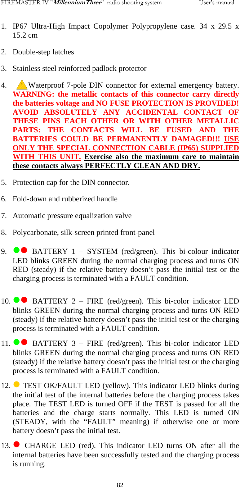 FIREMASTER IV "MillenniumThree"  radio shooting system                       User&rsquo;s manual 1. IP67 Ultra-High Impact Copolymer Polypropylene case. 34 x 29.5 x 15.2 cm 2. Double-step latches 3. Stainless steel reinforced padlock protector 4.         Waterproof 7-pole DIN connector for external emergency battery.         WARNING: the metallic contacts of this connector carry directly the batteries voltage and NO FUSE PROTECTION IS PROVIDED! AVOID ABSOLUTELY ANY ACCIDENTAL CONTACT OF THESE PINS EACH OTHER OR WITH OTHER METALLIC PARTS: THE CONTACTS WILL BE FUSED AND THE BATTERIES COULD BE PERMANENTLY DAMAGED!!! USE ONLY THE SPECIAL CONNECTION CABLE (IP65) SUPPLIED WITH THIS UNIT. Exercise also the maximum care to maintain these contacts always PERFECTLY CLEAN AND DRY.  5. Protection cap for the DIN connector. 6. Fold-down and rubberized handle 7. Automatic pressure equalization valve 8. Polycarbonate, silk-screen printed front-panel 9. zz BATTERY 1 &ndash; SYSTEM (red/green). This bi-colour indicator LED blinks GREEN during the normal charging process and turns ON RED (steady) if the relative battery doesn&rsquo;t pass the initial test or the charging process is terminated with a FAULT condition. 10. zz BATTERY 2 &ndash; FIRE (red/green). This bi-color indicator LED blinks GREEN during the normal charging process and turns ON RED (steady) if the relative battery doesn&rsquo;t pass the initial test or the charging process is terminated with a FAULT condition. 11. zz BATTERY 3 &ndash; FIRE (red/green). This bi-color indicator LED blinks GREEN during the normal charging process and turns ON RED (steady) if the relative battery doesn&rsquo;t pass the initial test or the charging process is terminated with a FAULT condition. 12. z TEST OK/FAULT LED (yellow). This indicator LED blinks during the initial test of the internal batteries before the charging process takes place. The TEST LED is turned OFF if the TEST is passed for all the batteries and the charge starts normally. This LED is turned ON (STEADY, with the &ldquo;FAULT&rdquo; meaning) if otherwise one or more battery doesn&rsquo;t pass the initial test. 13. z CHARGE LED (red). This indicator LED turns ON after all the internal batteries have been successfully tested and the charging process is running.   82