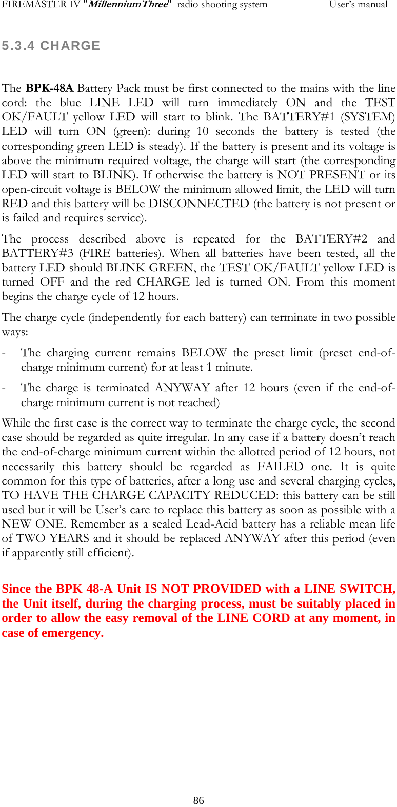FIREMASTER IV "MillenniumThree"  radio shooting system                       User&rsquo;s manual 5.3.4 CHARGE  The BPK-48A Battery Pack must be first connected to the mains with the line cord: the blue LINE LED will turn immediately ON and the TEST OK/FAULT yellow LED will start to blink. The BATTERY#1 (SYSTEM) LED will turn ON (green): during 10 seconds the battery is tested (the corresponding green LED is steady). If the battery is present and its voltage is above the minimum required voltage, the charge will start (the corresponding LED will start to BLINK). If otherwise the battery is NOT PRESENT or its open-circuit voltage is BELOW the minimum allowed limit, the LED will turn RED and this battery will be DISCONNECTED (the battery is not present or is failed and requires service). The process described above is repeated for the BATTERY#2 and BATTERY#3 (FIRE batteries). When all batteries have been tested, all the battery LED should BLINK GREEN, the TEST OK/FAULT yellow LED is turned OFF and the red CHARGE led is turned ON. From this moment begins the charge cycle of 12 hours. The charge cycle (independently for each battery) can terminate in two possible ways: - The charging current remains BELOW the preset limit (preset end-of-charge minimum current) for at least 1 minute. - The charge is terminated ANYWAY after 12 hours (even if the end-of-charge minimum current is not reached) While the first case is the correct way to terminate the charge cycle, the second case should be regarded as quite irregular. In any case if a battery doesn&rsquo;t reach the end-of-charge minimum current within the allotted period of 12 hours, not necessarily this battery should be regarded as FAILED one. It is quite common for this type of batteries, after a long use and several charging cycles, TO HAVE THE CHARGE CAPACITY REDUCED: this battery can be still used but it will be User&rsquo;s care to replace this battery as soon as possible with a NEW ONE. Remember as a sealed Lead-Acid battery has a reliable mean life of TWO YEARS and it should be replaced ANYWAY after this period (even if apparently still efficient).   Since the BPK 48-A Unit IS NOT PROVIDED with a LINE SWITCH, the Unit itself, during the charging process, must be suitably placed in order to allow the easy removal of the LINE CORD at any moment, in case of emergency.   86