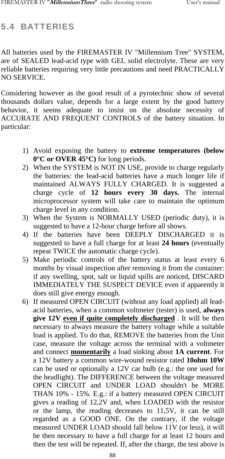 FIREMASTER IV "MillenniumThree"  radio shooting system                       User&rsquo;s manual 5.4  BATTERIES  All batteries used by the FIREMASTER IV "Millennium Tree" SYSTEM, are of SEALED lead-acid type with GEL solid electrolyte. These are very reliable batteries requiring very little precautions and need PRACTICALLY NO SERVICE. Considering however as the good result of a pyrotechnic show of several thousands dollars value, depends for a large extent by the good battery behavior, it seems adequate to insist on the absolute necessity of ACCURATE AND FREQUENT CONTROLS of the battery situation. In particular:  1) Avoid exposing the battery to extreme temperatures (below 0&deg;C or OVER 45&deg;C) for long periods. 2) When the SYSTEM is NOT IN USE, provide to charge regularly the batteries: the lead-acid batteries have a much longer life if maintained ALWAYS FULLY CHARGED. It is suggested a charge cycle of 12 hours every 30 days. The internal microprocessor system will take care to maintain the optimum charge level in any condition. 3) When the System is NORMALLY USED (periodic duty), it is suggested to have a 12-hour charge before all shows. 4) If the batteries have been DEEPLY DISCHARGED it is suggested to have a full charge for at least 24 hours (eventually repeat TWICE the automatic charge cycle).  5) Make periodic controls of the battery status at least every 6 months by visual inspection after removing it from the container: if any swelling, spot, salt or liquid spills are noticed, DISCARD IMMEDIATELY THE SUSPECT DEVICE even if apparently it does still give energy enough. 6) If measured OPEN CIRCUIT (without any load applied) all lead-acid batteries, when a common voltmeter (tester) is used, always give 12V even if quite completely discharged . It will be then necessary to always measure the battery voltage while a suitable load is applied. To do that, REMOVE the batteries from the Unit case, measure the voltage across the terminal with a voltmeter and connect momentarily a load sinking about 1A current. For a 12V battery a common wire-wound resistor rated 10ohm 10W can be used or optionally a 12V car bulb (e.g.: the one used for the headlight). The DIFFERENCE between the voltage measured OPEN CIRCUIT and UNDER LOAD shouldn't be MORE THAN 10% - 15%. E.g.: if a battery measured OPEN CIRCUIT gives a reading of 12,2V and, when LOADED with the resistor or the lamp, the reading decreases to 11,5V, it can be still regarded as a GOOD ONE. On the contrary, if the voltage measured UNDER LOAD should fall below 11V (or less), it will be then necessary to have a full charge for at least 12 hours and then the test will be repeated. If, after the charge, the test above is   88