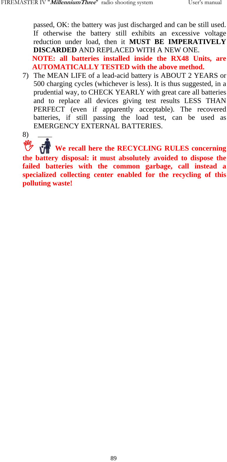 FIREMASTER IV "MillenniumThree"  radio shooting system                       User&rsquo;s manual passed, OK: the battery was just discharged and can be still used. If otherwise the battery still exhibits an excessive voltage reduction under load, then it MUST BE IMPERATIVELY DISCARDED AND REPLACED WITH A NEW ONE. NOTE: all batteries installed inside the RX48 Units, are AUTOMATICALLY TESTED with the above method. 7) The MEAN LIFE of a lead-acid battery is ABOUT 2 YEARS or 500 charging cycles (whichever is less). It is thus suggested, in a prudential way, to CHECK YEARLY with great care all batteries and to replace all devices giving test results LESS THAN PERFECT (even if apparently acceptable). The recovered batteries, if still passing the load test, can be used as EMERGENCY EXTERNAL BATTERIES. 8)  ,     We recall here the RECYCLING RULES concerning the battery disposal: it must absolutely avoided to dispose the failed batteries with the common garbage, call instead a specialized collecting center enabled for the recycling of this polluting waste!      89