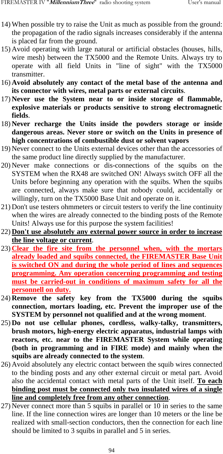 FIREMASTER IV "MillenniumThree"  radio shooting system                         User&rsquo;s manual 14) When possible try to raise the Unit as much as possible from the ground: the propagation of the radio signals increases considerably if the antenna is placed far from the ground. 15) Avoid operating with large natural or artificial obstacles (houses, hills, wire mesh) between the TX5000 and the Remote Units. Always try to operate with all field Units in "line of sight" with the TX5000 transmitter. 16) Avoid absolutely any contact of the metal base of the antenna and its connector with wires, metal parts or external circuits. 17) Never use the System near to or inside storage of flammable, explosive materials or products sensitive to strong electromagnetic fields. 18) Never recharge the Units inside the powders storage or inside dangerous areas. Never store or switch on the Units in presence of high concentrations of combustible dust or solvent vapors 19) Never connect to the Units external devices other than the accessories of the same product line directly supplied by the manufacturer. 20) Never make connections or dis-connections of the squibs on the SYSTEM when the RX48 are switched ON! Always switch OFF all the Units before beginning any operation with the squibs. When the squibs are connected, always make sure that nobody could, accidentally or willingly, turn on the TX5000 Base Unit and operate on it. 21) Don't use testers ohmmeters or circuit testers to verify the line continuity when the wires are already connected to the binding posts of the Remote Units! Always use for this purpose the system facilities! 22) Don't use absolutely any external power source in order to increase the line voltage or current. 23) Clear the fire site from the personnel when, with the mortars already loaded and squibs connected, the FIREMASTER Base Unit is switched ON and during the whole period of lines and sequences programming. Any operation concerning programming and testing must be carried-out in conditions of maximum safety for all the personnell on duty. 24) Remove the safety key from the TX5000 during the squibs connection, mortars loading, etc. Prevent the improper use of the SYSTEM by personnel not qualified and at the wrong moment. 25) Do not use cellular phones, cordless, walky-talky, transmitters, brush motors, high-energy electric apparatus, industrial lamps with reactors, etc. near to the FIREMASTER System while operating (both in programming and in FIRE mode) and mainly when the squibs are already connected to the system. 26) Avoid absolutely any electric contact between the squib wires connected to the binding posts and any other external circuit or metal part. Avoid also the accidental contact with metal parts of the Unit itself. To each binding post must be connected only two insulated wires of a single line and completely free from any other connection. 27) Never connect more than 5 squibs in parallel or 10 in series to the same line. If the line connection wires are longer than 10 meters or the line be realized with small-section conductors, then the connection for each line should be limited to 3 squibs in parallel and 5 in series.   94