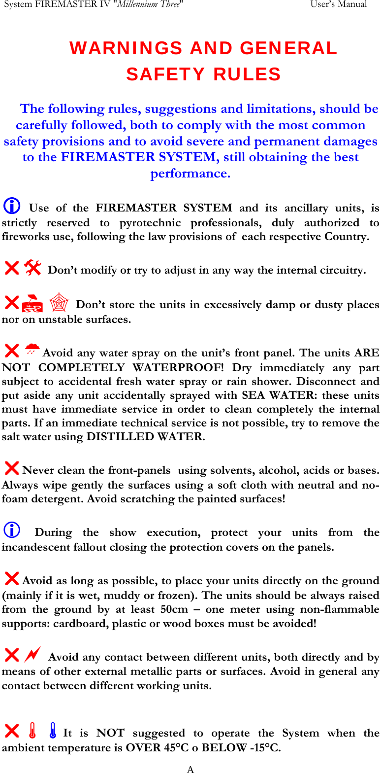  System FIREMASTER IV "Millennium Three"     User&rsquo;s Manual WARNINGS AND GENERAL SAFETY RULES  The following rules, suggestions and limitations, should be carefully followed, both to comply with the most common safety provisions and to avoid severe and permanent damages to the FIREMASTER SYSTEM, still obtaining the best performance.  L Use of the FIREMASTER SYSTEM and its ancillary units, is strictly reserved to pyrotechnic professionals, duly authorized to fireworks use, following the law provisions of  each respective Country.  U# Don&rsquo;t modify or try to adjust in any way the internal circuitry.  U,  Don&rsquo;t store the units in excessively damp or dusty places nor on unstable surfaces.  U&frac14;Avoid any water spray on the unit&rsquo;s front panel. The units ARE NOT COMPLETELY WATERPROOF! Dry immediately any part subject to accidental fresh water spray or rain shower. Disconnect and put aside any unit accidentally sprayed with SEA WATER: these units must have immediate service in order to clean completely the internal parts. If an immediate technical service is not possible, try to remove the salt water using DISTILLED WATER.  UNever clean the front-panels  using solvents, alcohol, acids or bases. Always wipe gently the surfaces using a soft cloth with neutral and no-foam detergent. Avoid scratching the painted surfaces!  L During the show execution, protect your units from the incandescent fallout closing the protection covers on the panels.  UAvoid as long as possible, to place your units directly on the ground (mainly if it is wet, muddy or frozen). The units should be always raised from the ground by at least 50cm &ndash; one meter using non-flammable supports: cardboard, plastic or wood boxes must be avoided!  Ua Avoid any contact between different units, both directly and by means of other external metallic parts or surfaces. Avoid in general any contact between different working units.   U&Atilde;&Atilde;It is NOT suggested to operate the System when the ambient temperature is OVER 45&deg;C o BELOW -15&deg;C.   A