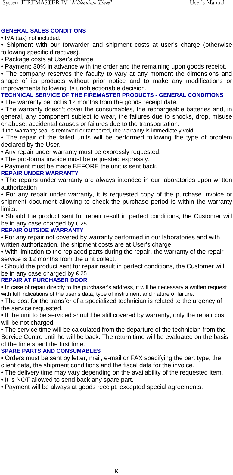  System FIREMASTER IV "Millennium Three"     User&rsquo;s Manual  GENERAL SALES CONDITIONS &bull; IVA (tax) not included. &bull; Shipment with our forwarder and shipment costs at user&rsquo;s charge (otherwise following specific directives). &bull; Package costs at User&rsquo;s charge. &bull; Payment: 30% in advance with the order and the remaining upon goods receipt. &bull; The company reserves the faculty to vary at any moment the dimensions and shape of its products without prior notice and to make any modifications or improvements following its unobjectionable decision. TECHNICAL SERVICE OF THE FIREMASTER PRODUCTS - GENERAL CONDITIONS &bull; The warranty period is 12 months from the goods receipt date. &bull; The warranty doesn&rsquo;t cover the consumables, the rechargeable batteries and, in general, any component subject to wear, the failures due to shocks, drop, misuse or abuse, accidental causes or failures due to the transportation. If the warranty seal is removed or tampered, the warranty is immediately void. &bull; The repair of the failed units will be performed following the type of problem declared by the User. &bull; Any repair under warranty must be expressly requested. &bull; The pro-forma invoice must be requested expressly. &bull; Payment must be made BEFORE the unit is sent back. REPAIR UNDER WARRANTY &bull; The repairs under warranty are always intended in our laboratories upon written authorization &bull; For any repair under warranty, it is requested copy of the purchase invoice or shipment document allowing to check the purchase period is within the warranty limits. &bull; Should the product sent for repair result in perfect conditions, the Customer will be in any case charged by &euro; 25. REPAIR OUTSIDE WARRANTY &bull; For any repair not covered by warranty performed in our laboratories and with written authorization, the shipment costs are at User&rsquo;s charge. &bull; With limitation to the replaced parts during the repair, the warranty of the repair service is 12 months from the unit collect. &bull; Should the product sent for repair result in perfect conditions, the Customer will be in any case charged by &euro; 25. REPAIR AT PURCHASER DOOR &bull; In case of repair directly to the purchaser&rsquo;s address, it will be necessary a written request with full indications of the user&rsquo;s data, type of instrument and nature of failure. &bull; The cost for the transfer of a specialized technician is related to the urgency of the service requested. &bull; If the unit to be serviced should be still covered by warranty, only the repair cost will be not charged. &bull; The service time will be calculated from the departure of the technician from the Service Centre until he will be back. The return time will be evaluated on the basis of the time spent the first time. SPARE PARTS AND CONSUMABLES &bull; Orders must be sent by letter, mail, e-mail or FAX specifying the part type, the client data, the shipment conditions and the fiscal data for the invoice. &bull; The delivery time may vary depending on the availability of the requested item. &bull; It is NOT allowed to send back any spare part. &bull; Payment will be always at goods receipt, excepted special agreements.     K
