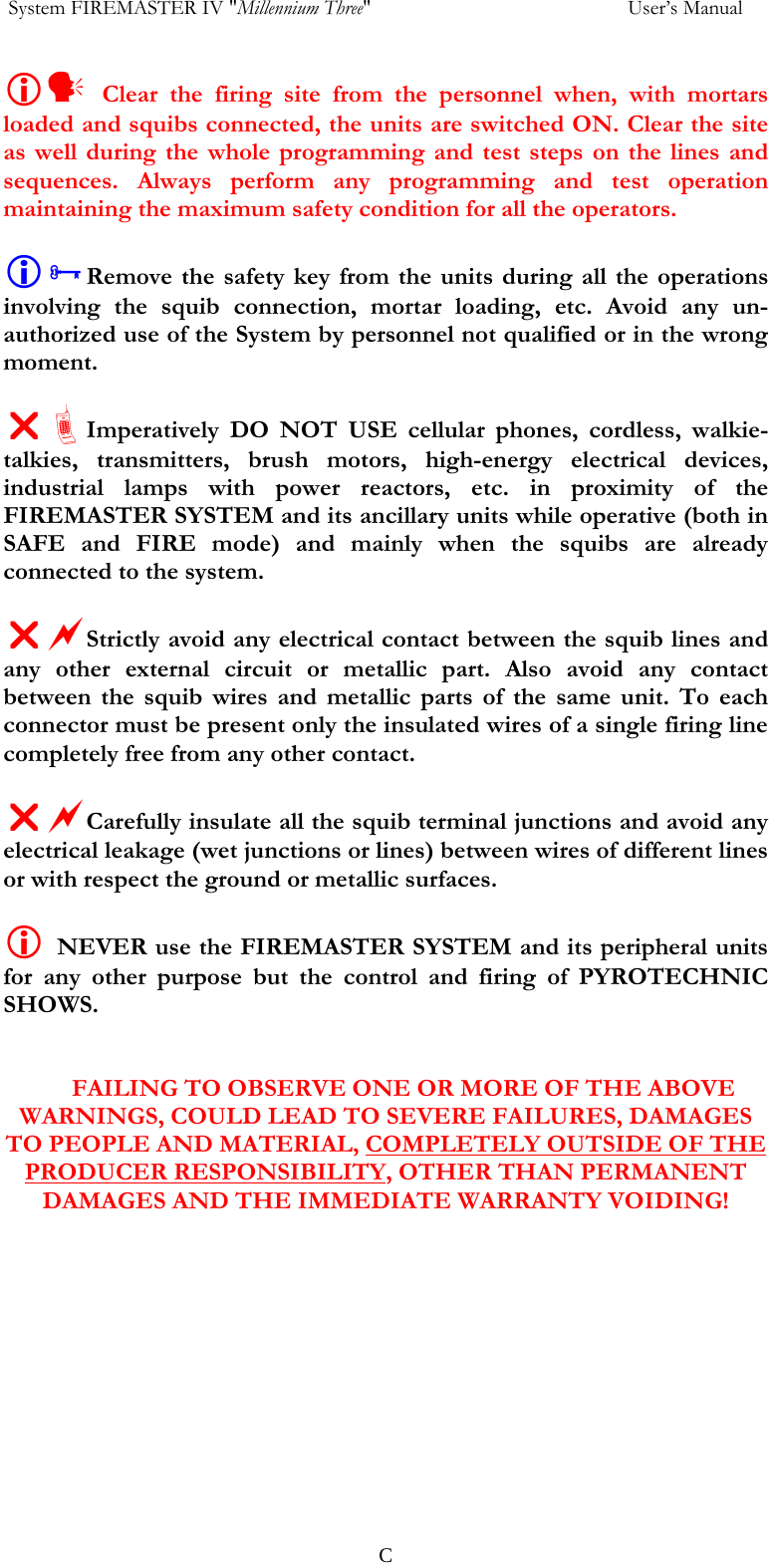  System FIREMASTER IV "Millennium Three"     User&rsquo;s Manual Ly Clear the firing site from the personnel when, with mortars loaded and squibs connected, the units are switched ON. Clear the site as well during the whole programming and test steps on the lines and sequences. Always perform any programming and test operation maintaining the maximum safety condition for all the operators.  L&sup3;Remove the safety key from the units during all the operations involving the squib connection, mortar loading, etc. Avoid any un- authorized use of the System by personnel not qualified or in the wrong moment.  U&ordf;Imperatively DO NOT USE cellular phones, cordless, walkie-talkies, transmitters, brush motors, high-energy electrical devices, industrial lamps with power reactors, etc. in proximity of the FIREMASTER SYSTEM and its ancillary units while operative (both in SAFE and FIRE mode) and mainly when the squibs are already connected to the system.  UaStrictly avoid any electrical contact between the squib lines and any other external circuit or metallic part. Also avoid any contact between the squib wires and metallic parts of the same unit. To each connector must be present only the insulated wires of a single firing line completely free from any other contact.  UaCarefully insulate all the squib terminal junctions and avoid any electrical leakage (wet junctions or lines) between wires of different lines or with respect the ground or metallic surfaces.  L NEVER use the FIREMASTER SYSTEM and its peripheral units for any other purpose but the control and firing of PYROTECHNIC SHOWS.   FAILING TO OBSERVE ONE OR MORE OF THE ABOVE WARNINGS, COULD LEAD TO SEVERE FAILURES, DAMAGES TO PEOPLE AND MATERIAL, COMPLETELY OUTSIDE OF THE PRODUCER RESPONSIBILITY, OTHER THAN PERMANENT DAMAGES AND THE IMMEDIATE WARRANTY VOIDING!   C