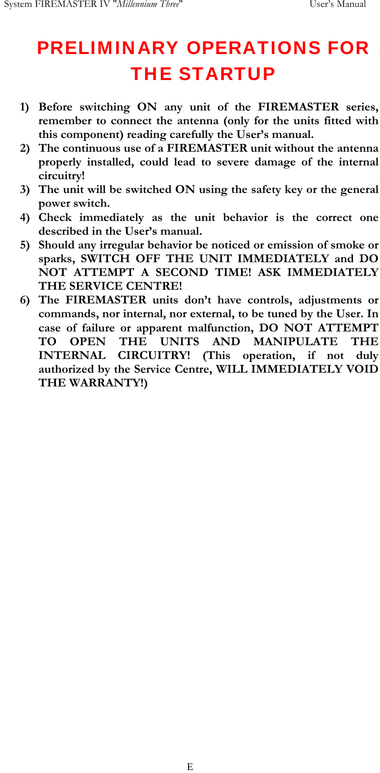  System FIREMASTER IV "Millennium Three"     User&rsquo;s Manual PRELIMINARY OPERATIONS FOR THE STARTUP  1) Before switching ON any unit of the FIREMASTER series, remember to connect the antenna (only for the units fitted with this component) reading carefully the User&rsquo;s manual. 2) The continuous use of a FIREMASTER unit without the antenna properly installed, could lead to severe damage of the internal circuitry! 3) The unit will be switched ON using the safety key or the general power switch. 4) Check immediately as the unit behavior is the correct one described in the User&rsquo;s manual. 5) Should any irregular behavior be noticed or emission of smoke or sparks, SWITCH OFF THE UNIT IMMEDIATELY and DO NOT ATTEMPT A SECOND TIME! ASK IMMEDIATELY THE SERVICE CENTRE! 6) The FIREMASTER units don&rsquo;t have controls, adjustments or commands, nor internal, nor external, to be tuned by the User. In case of failure or apparent malfunction, DO NOT ATTEMPT TO OPEN THE UNITS AND MANIPULATE THE INTERNAL CIRCUITRY! (This operation, if not duly authorized by the Service Centre, WILL IMMEDIATELY VOID THE WARRANTY!)   E