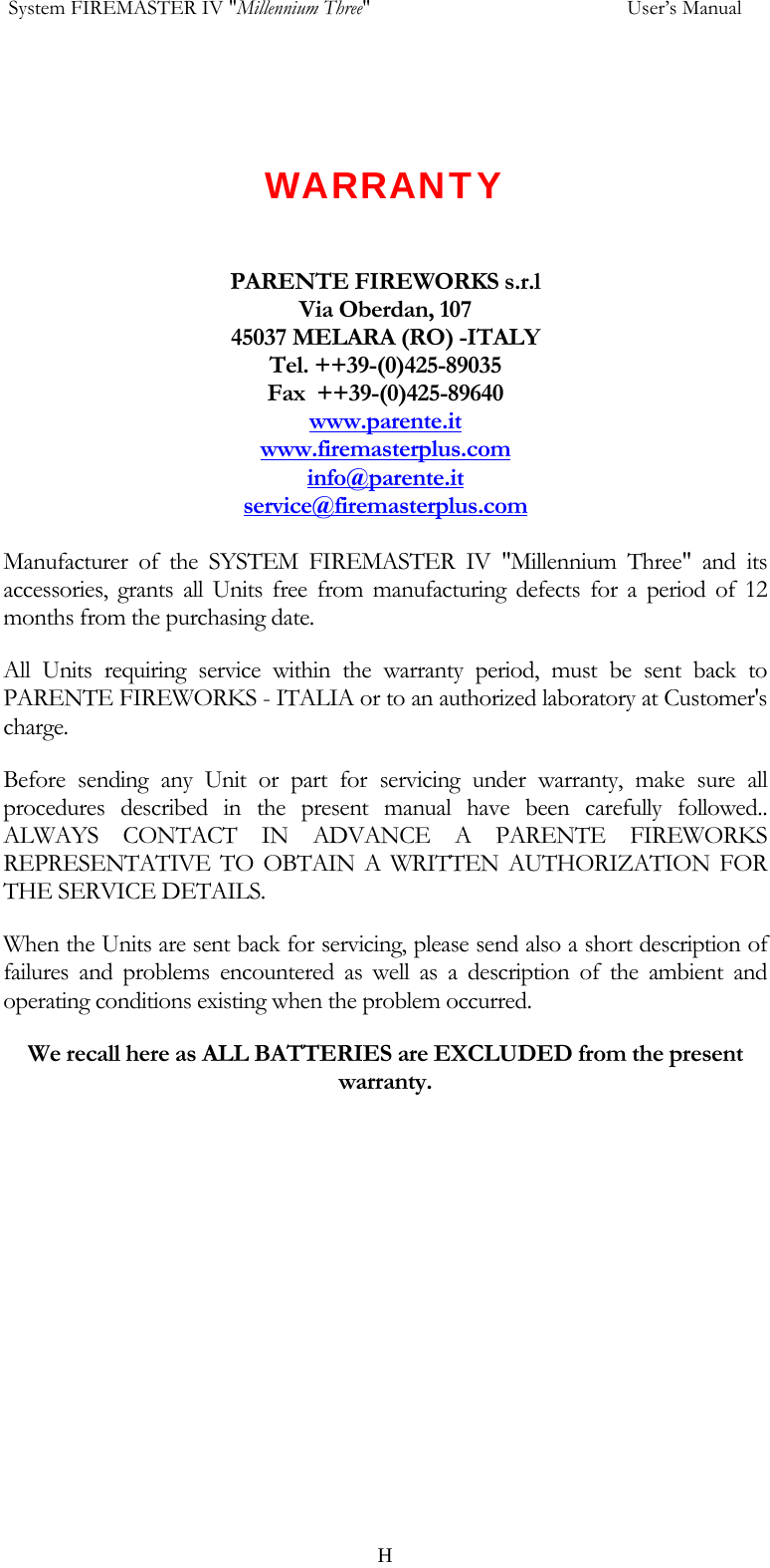  System FIREMASTER IV "Millennium Three"     User&rsquo;s Manual    WARRANTY   PARENTE FIREWORKS s.r.l Via Oberdan, 107 45037 MELARA (RO) -ITALY Tel. ++39-(0)425-89035 Fax  ++39-(0)425-89640 www.parente.itwww.firemasterplus.cominfo@parente.itservice@firemasterplus.com Manufacturer of the SYSTEM FIREMASTER IV "Millennium Three" and its accessories, grants all Units free from manufacturing defects for a period of 12 months from the purchasing date. All Units requiring service within the warranty period, must be sent back to PARENTE FIREWORKS - ITALIA or to an authorized laboratory at Customer's charge. Before sending any Unit or part for servicing under warranty, make sure all procedures described in the present manual have been carefully followed.. ALWAYS CONTACT IN ADVANCE A PARENTE FIREWORKS REPRESENTATIVE TO OBTAIN A WRITTEN AUTHORIZATION FOR THE SERVICE DETAILS. When the Units are sent back for servicing, please send also a short description of failures and problems encountered as well as a description of the ambient and operating conditions existing when the problem occurred. We recall here as ALL BATTERIES are EXCLUDED from the present warranty.    H