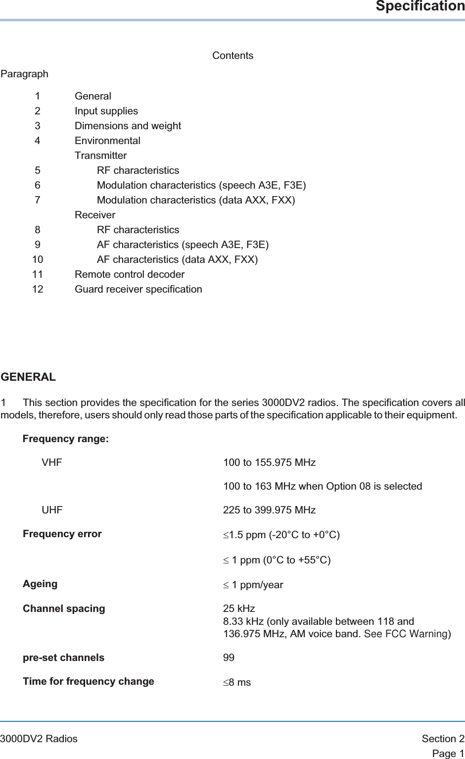 SpecificationContentsParagraph1 General2 Input supplies3 Dimensions and weight4 EnvironmentalTransmitter5 RF characteristics6 Modulation characteristics (speech A3E, F3E)7 Modulation characteristics (data AXX, FXX)Receiver8 RF characteristics9 AF characteristics (speech A3E, F3E)10 AF characteristics (data AXX, FXX)11 Remote control decoder12 Guard receiver specificationGENERAL1 This section provides the specification for the series 3000DV2 radios. The specification covers allmodels, therefore, users should only read those parts of the specification applicable to their equipment.Frequency range:VHF 100 to 155.975 MHz100 to 163 MHz when Option 08 is selectedUHF 225 to 399.975 MHzFrequency error £1.5 ppm (-20°C to +0°C)£1 ppm (0°C to +55°C)Ageing £1 ppm/yearChannel spacing 25 kHz8.33 kHz (only available between 118 and136.975 MHz, AM voice band. See FCC Warning)pre-set channels 99Time for frequency change £8ms3000DV2 Radios Section 2Page 1