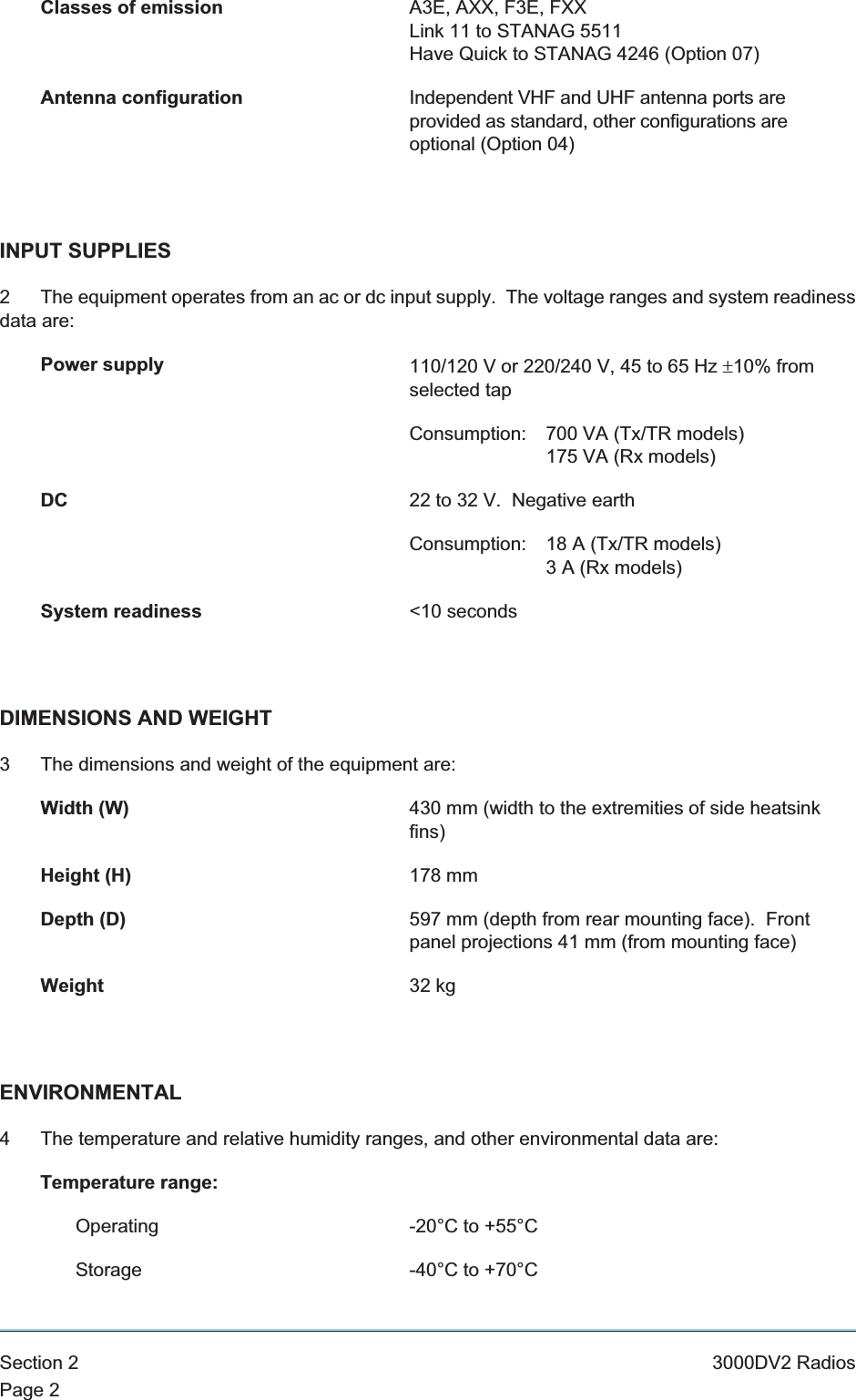 Classes of emission A3E, AXX, F3E, FXXLink 11 to STANAG 5511Have Quick to STANAG 4246 (Option 07)Antenna configuration Independent VHF and UHF antenna ports areprovided as standard, other configurations areoptional (Option 04)INPUT SUPPLIES2 The equipment operates from an ac or dc input supply. The voltage ranges and system readinessdata are:Power supply 110/120 V or 220/240 V, 45 to 65 Hz ±10% fromselected tapConsumption: 700 VA (Tx/TR models)175 VA (Rx models)DC 22 to 32 V. Negative earthConsumption: 18 A (Tx/TR models)3 A (Rx models)System readiness &lt;10 secondsDIMENSIONS AND WEIGHT3 The dimensions and weight of the equipment are:Width (W) 430 mm (width to the extremities of side heatsinkfins)Height (H) 178 mmDepth (D) 597 mm (depth from rear mounting face). Frontpanel projections 41 mm (from mounting face)Weight 32 kgENVIRONMENTAL4 The temperature and relative humidity ranges, and other environmental data are:Temperature range:Operating -20°C to +55°CStorage -40°C to +70°CSection 2 3000DV2 RadiosPage 2