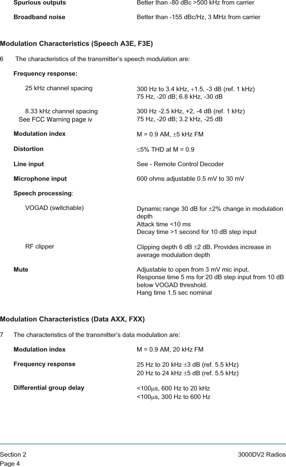 Spurious outputs Better than -80 dBc &gt;500 kHz from carrierBroadband noise Better than -155 dBc/Hz, 3 MHz from carrierModulation Characteristics (Speech A3E, F3E)6 The characteristics of the transmitter’s speech modulation are:Frequency response:25 kHz channel spacing 300 Hz to 3.4 kHz, +1.5, -3 dB (ref. 1 kHz)75 Hz, -20 dB; 6.8 kHz, -30 dB8.33 kHz channel spacing 300 Hz -2.5 kHz, +2, -4 dB (ref. 1 kHz)75 Hz, -20 dB; 3.2 kHz, -25 dBModulation index M = 0.9 AM, ±5 kHz FMDistortion £5% THD at M = 0.9Line input See - Remote Control DecoderMicrophone input 600 ohms adjustable 0.5 mV to 30 mVSpeech processing:VOGAD (switchable) Dynamic range 30 dB for ±2% change in modulationdepthAttack time &lt;10 msDecay time &gt;1 second for 10 dB step inputRF clipper Clipping depth 6 dB ±2 dB. Provides increase inaverage modulation depthMute Adjustable to open from 3 mV mic input.Response time 5 ms for 20 dB step input from 10 dBbelow VOGAD threshold.Hang time 1.5 sec nominalModulation Characteristics (Data AXX, FXX)7 The characteristics of the transmitter’s data modulation are:Modulation index M = 0.9 AM, 20 kHz FMFrequency response 25 Hz to 20 kHz ±3 dB (ref. 5.5 kHz)20 Hz to 24 kHz ±5 dB (ref. 5.5 kHz)Differential group delay &lt;100ms, 600 Hz to 20 kHz&lt;100ms, 300 Hz to 600 HzSection 2 3000DV2 RadiosPage 4See FCC Warning page iv