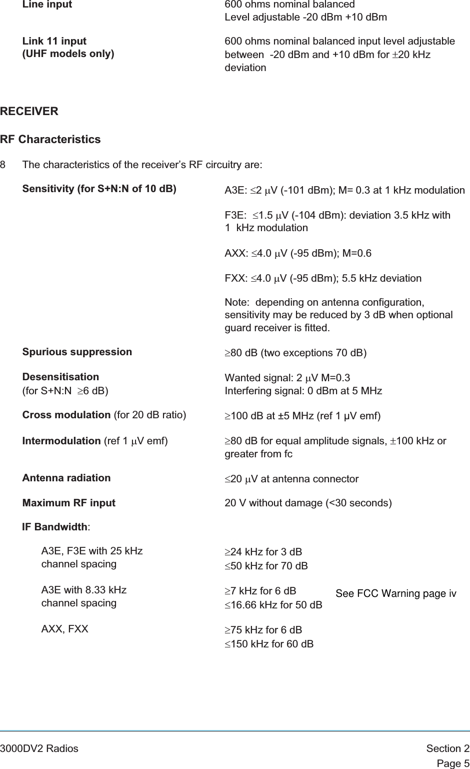 Line input 600 ohms nominal balancedLevel adjustable -20 dBm +10 dBmLink 11 input(UHF models only)600 ohms nominal balanced input level adjustablebetween -20 dBm and +10 dBm for ±20 kHzdeviationRECEIVERRF Characteristics8 The characteristics of the receiver’s RF circuitry are:Sensitivity (for S+N:N of 10 dB) A3E: £2mV (-101 dBm); M= 0.3 at 1 kHz modulationF3E: £1.5 mV (-104 dBm): deviation 3.5 kHz with1 kHz modulationAXX: £4.0 mV (-95 dBm); M=0.6FXX: £4.0 mV (-95 dBm); 5.5 kHz deviationNote: depending on antenna configuration,sensitivity may be reduced by 3 dB when optionalguard receiver is fitted.Spurious suppression ³80 dB (two exceptions 70 dB)Desensitisation(for S+N:N ³6 dB)Wanted signal: 2 mV M=0.3Interfering signal: 0 dBm at 5 MHzCross modulation (for 20 dB ratio) ³100 dB at ±5 MHz (ref 1 µV emf)Intermodulation (ref 1 mV emf) ³80 dB for equal amplitude signals, ±100 kHz orgreater from fcAntenna radiation £20 mV at antenna connectorMaximum RF input 20 V without damage (&lt;30 seconds)IF Bandwidth:A3E, F3E with 25 kHzchannel spacing³24 kHz for 3 dB£50 kHz for 70 dBA3E with 8.33 kHzchannel spacing³7 kHz for 6 dB£16.66 kHz for 50 dBAXX, FXX ³75 kHz for 6 dB£150 kHz for 60 dB3000DV2 Radios Section 2Page 5See FCC Warning page iv