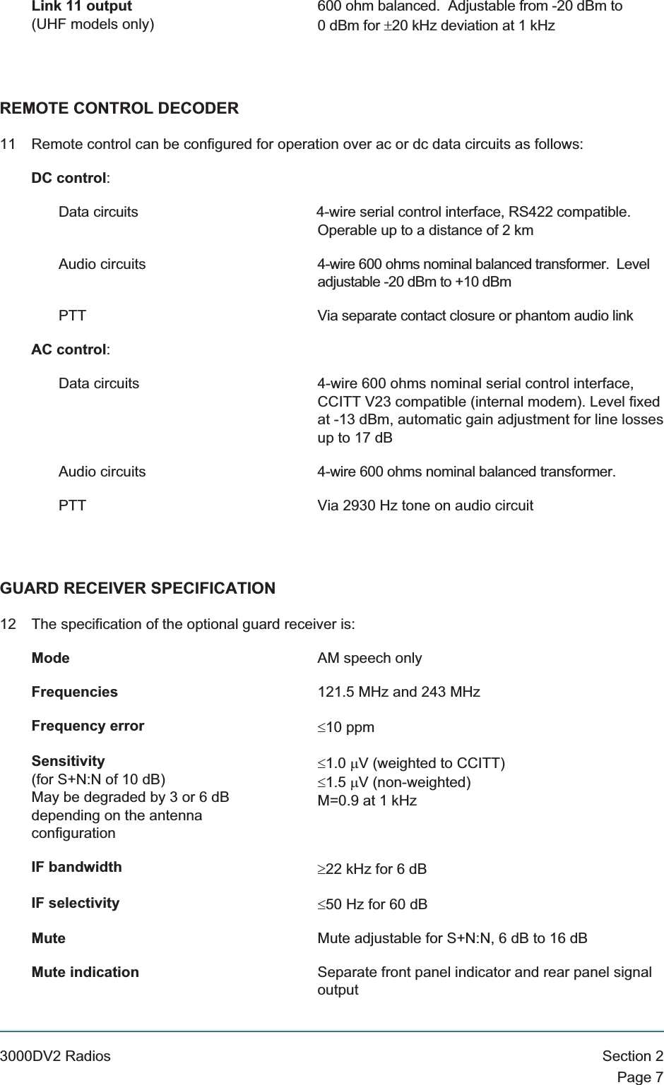 Link 11 output(UHF models only)600 ohm balanced. Adjustable from -20 dBm to0 dBm for ±20 kHz deviation at 1 kHzREMOTE CONTROL DECODER11 Remote control can be configured for operation over ac or dc data circuits as follows:DC control:Data circuits 4-wire serial control interface, RS422 compatible.Operable up to a distance of 2 kmAudio circuits 4-wire 600 ohms nominal balanced transformer. Leveladjustable -20 dBm to +10 dBmPTT Via separate contact closure or phantom audio linkAC control:Data circuits 4-wire 600 ohms nominal serial control interface,CCITT V23 compatible (internal modem). Level fixedat -13 dBm, automatic gain adjustment for line lossesup to 17 dBAudio circuits 4-wire 600 ohms nominal balanced transformer.PTT Via 2930 Hz tone on audio circuitGUARD RECEIVER SPECIFICATION12 The specification of the optional guard receiver is:Mode AM speech onlyFrequencies 121.5 MHz and 243 MHzFrequency error £10 ppmSensitivity(for S+N:N of 10 dB)May be degraded by 3 or 6 dBdepending on the antennaconfiguration£1.0 mV (weighted to CCITT)£1.5 mV (non-weighted)M=0.9 at 1 kHzIF bandwidth ³22 kHz for 6 dBIF selectivity £50 Hz for 60 dBMute Mute adjustable for S+N:N, 6 dB to 16 dBMute indication Separate front panel indicator and rear panel signaloutput3000DV2 Radios Section 2Page 7