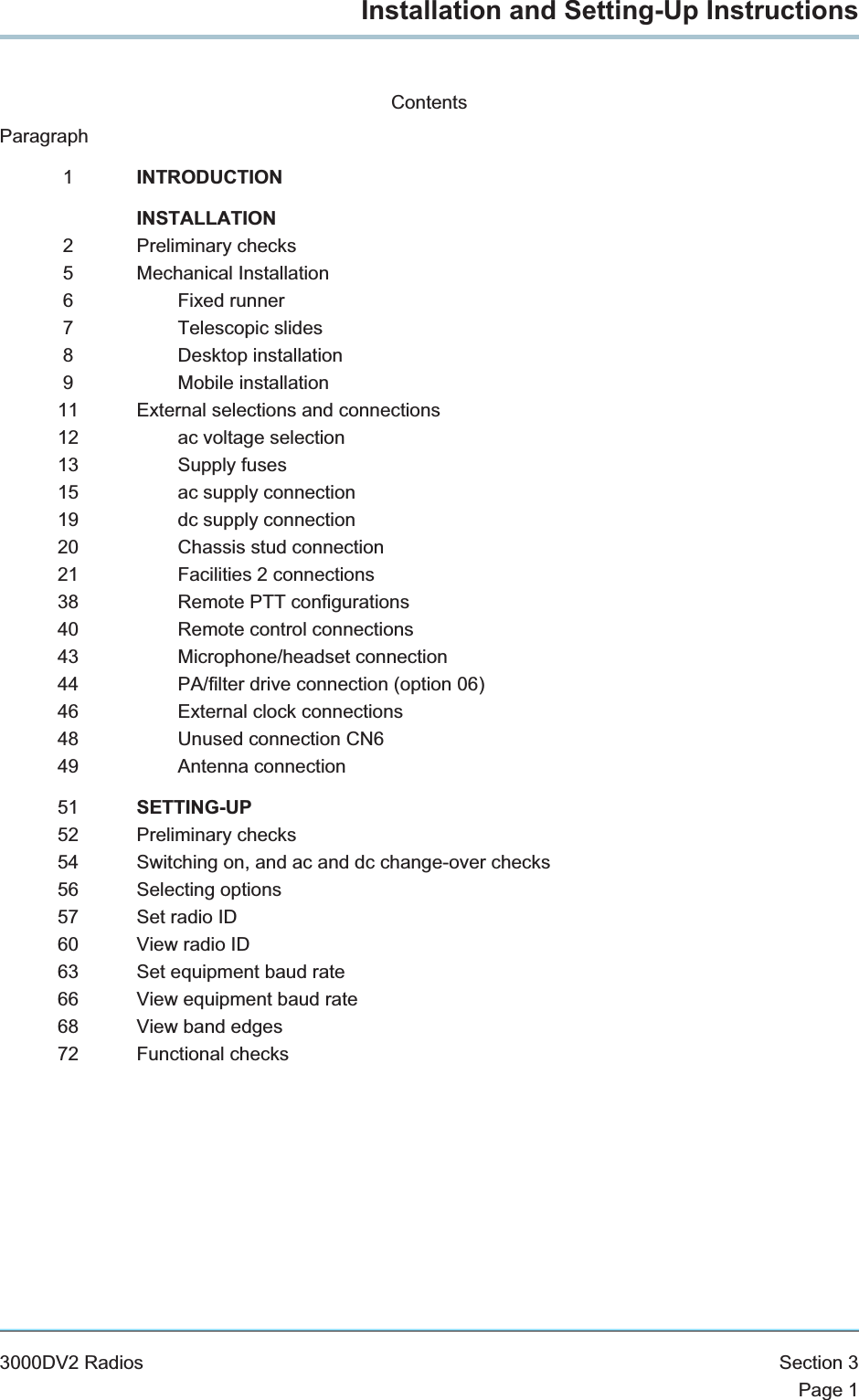 Installation and Setting-Up InstructionsContentsParagraph1INTRODUCTIONINSTALLATION2 Preliminary checks5 Mechanical Installation6 Fixed runner7 Telescopic slides8 Desktop installation9 Mobile installation11 External selections and connections12 ac voltage selection13 Supply fuses15 ac supply connection19 dc supply connection20 Chassis stud connection21 Facilities 2 connections38 Remote PTT configurations40 Remote control connections43 Microphone/headset connection44 PA/filter drive connection (option 06)46 External clock connections48 Unused connection CN649 Antenna connection51 SETTING-UP52 Preliminary checks54 Switching on, and ac and dc change-over checks56 Selecting options57 Set radio ID60 View radio ID63 Set equipment baud rate66 View equipment baud rate68 View band edges72 Functional checks3000DV2 Radios Section 3Page 1