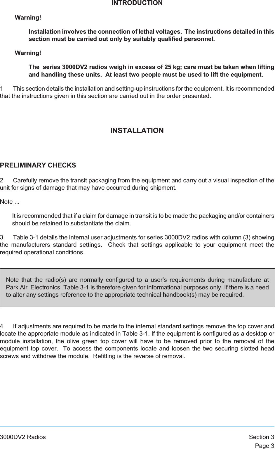 INTRODUCTIONWarning!Installation involves the connection of lethal voltages. The instructions detailed in thissection must be carried out only by suitably qualified personnel.Warning!The series 3000DV2 radios weigh in excess of 25 kg; care must be taken when liftingand handling these units. At least two people must be used to lift the equipment.1 This section details the installation and setting-up instructions for the equipment. It is recommendedthat the instructions given in this section are carried out in the order presented.INSTALLATIONPRELIMINARY CHECKS2 Carefully remove the transit packaging from the equipment and carry out a visual inspection of theunit for signs of damage that may have occurred during shipment.Note ...It is recommended that if a claim for damage in transit is to be made the packaging and/or containersshould be retained to substantiate the claim.3 Table 3-1 details the internal user adjustments for series 3000DV2 radios with column (3) showingthe manufacturers standard settings. Check that settings applicable to your equipment meet therequired operational conditions.4 If adjustments are required to be made to the internal standard settings remove the top cover andlocate the appropriate module as indicated in Table 3-1. If the equipment is configured as a desktop ormodule installation, the olive green top cover will have to be removed prior to the removal of theequipment top cover. To access the components locate and loosen the two securing slotted headscrews and withdraw the module. Refitting is the reverse of removal.3000DV2 Radios Section 3Page 3Note that the radio(s) are normally configured to a user’s requirements during manufacture atPark Air Electronics. Table 3-1 is therefore given for informational purposes only. If there is a needto alter any settings reference to the appropriate technical handbook(s) may be required.