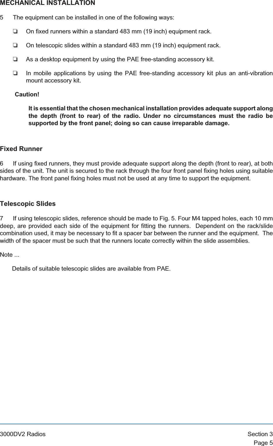 MECHANICAL INSTALLATION5 The equipment can be installed in one of the following ways:❏On fixed runners within a standard 483 mm (19 inch) equipment rack.❏On telescopic slides within a standard 483 mm (19 inch) equipment rack.❏As a desktop equipment by using the PAE free-standing accessory kit.❏In mobile applications by using the PAE free-standing accessory kit plus an anti-vibrationmount accessory kit.Caution!It is essential that the chosen mechanical installation provides adequate support alongthe depth (front to rear) of the radio. Under no circumstances must the radio besupported by the front panel; doing so can cause irreparable damage.Fixed Runner6 If using fixed runners, they must provide adequate support along the depth (front to rear), at bothsides of the unit. The unit is secured to the rack through the four front panel fixing holes using suitablehardware. The front panel fixing holes must not be used at any time to support the equipment.Telescopic Slides7 If using telescopic slides, reference should be made to Fig. 5. Four M4 tapped holes, each 10 mmdeep, are provided each side of the equipment for fitting the runners. Dependent on the rack/slidecombination used, it may be necessary to fit a spacer bar between the runner and the equipment. Thewidth of the spacer must be such that the runners locate correctly within the slide assemblies.Note ...Details of suitable telescopic slides are available from PAE.3000DV2 Radios Section 3Page 5