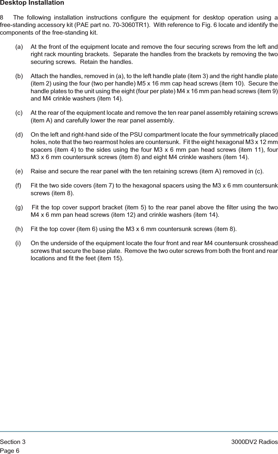 Desktop Installation8 The following installation instructions configure the equipment for desktop operation using afree-standing accessory kit (PAE part no. 70-3060TR1). With reference to Fig. 6 locate and identify thecomponents of the free-standing kit.(a) At the front of the equipment locate and remove the four securing screws from the left andright rack mounting brackets. Separate the handles from the brackets by removing the twosecuring screws. Retain the handles.(b) Attach the handles, removed in (a), to the left handle plate (item 3) and the right handle plate(item 2) using the four (two per handle) M5 x 16 mm cap head screws (item 10). Secure thehandle plates to the unit using the eight (four per plate) M4 x 16 mm pan head screws (item 9)and M4 crinkle washers (item 14).(c) At the rear of the equipment locate and remove the ten rear panel assembly retaining screws(item A) and carefully lower the rear panel assembly.(d) On the left and right-hand side of the PSU compartment locate the four symmetrically placedholes, note that the two rearmost holes are countersunk. Fit the eight hexagonal M3 x 12 mmspacers (item 4) to the sides using the four M3x6mmpanhead screws (item 11), fourM3x6mmcountersunk screws (item 8) and eight M4 crinkle washers (item 14).(e) Raise and secure the rear panel with the ten retaining screws (item A) removed in (c).(f) Fit the two side covers (item 7) to the hexagonal spacers using the M3x6mmcountersunkscrews (item 8).(g) Fit the top cover support bracket (item 5) to the rear panel above the filter using the twoM4x6mmpanhead screws (item 12) and crinkle washers (item 14).(h) Fit the top cover (item 6) using the M3x6mmcountersunk screws (item 8).(i) On the underside of the equipment locate the four front and rear M4 countersunk crossheadscrews that secure the base plate. Remove the two outer screws from both the front and rearlocations and fit the feet (item 15).Section 3 3000DV2 RadiosPage 6