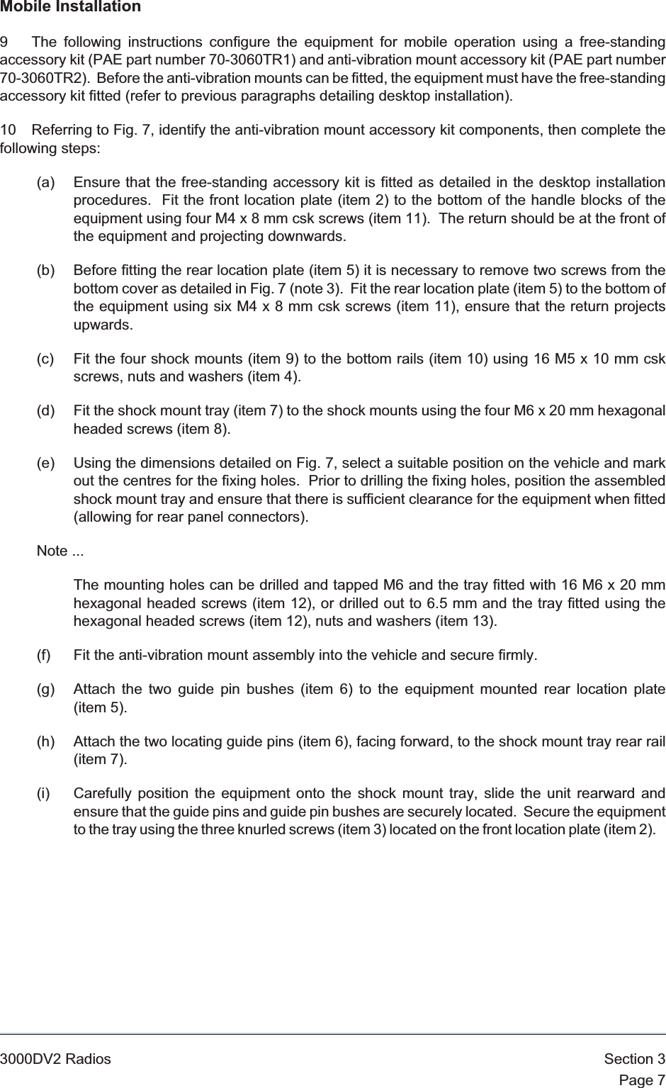 Mobile Installation9 The following instructions configure the equipment for mobile operation using a free-standingaccessory kit (PAE part number 70-3060TR1) and anti-vibration mount accessory kit (PAE part number70-3060TR2). Before the anti-vibration mounts can be fitted, the equipment must have the free-standingaccessory kit fitted (refer to previous paragraphs detailing desktop installation).10 Referring to Fig. 7, identify the anti-vibration mount accessory kit components, then complete thefollowing steps:(a) Ensure that the free-standing accessory kit is fitted as detailed in the desktop installationprocedures. Fit the front location plate (item 2) to the bottom of the handle blocks of theequipment using four M4x8mmcskscrews (item 11). The return should be at the front ofthe equipment and projecting downwards.(b) Before fitting the rear location plate (item 5) it is necessary to remove two screws from thebottom cover as detailed in Fig. 7 (note 3). Fit the rear location plate (item 5) to the bottom ofthe equipment using six M4x8mmcskscrews (item 11), ensure that the return projectsupwards.(c) Fit the four shock mounts (item 9) to the bottom rails (item 10) using 16 M5 x 10 mm cskscrews, nuts and washers (item 4).(d) Fit the shock mount tray (item 7) to the shock mounts using the four M6 x 20 mm hexagonalheaded screws (item 8).(e) Using the dimensions detailed on Fig. 7, select a suitable position on the vehicle and markout the centres for the fixing holes. Prior to drilling the fixing holes, position the assembledshock mount tray and ensure that there is sufficient clearance for the equipment when fitted(allowing for rear panel connectors).Note ...The mounting holes can be drilled and tapped M6 and the tray fitted with 16 M6 x 20 mmhexagonal headed screws (item 12), or drilled out to 6.5 mm and the tray fitted using thehexagonal headed screws (item 12), nuts and washers (item 13).(f) Fit the anti-vibration mount assembly into the vehicle and secure firmly.(g) Attach the two guide pin bushes (item 6) to the equipment mounted rear location plate(item 5).(h) Attach the two locating guide pins (item 6), facing forward, to the shock mount tray rear rail(item 7).(i) Carefully position the equipment onto the shock mount tray, slide the unit rearward andensure that the guide pins and guide pin bushes are securely located. Secure the equipmentto the tray using the three knurled screws (item 3) located on the front location plate (item 2).3000DV2 Radios Section 3Page 7