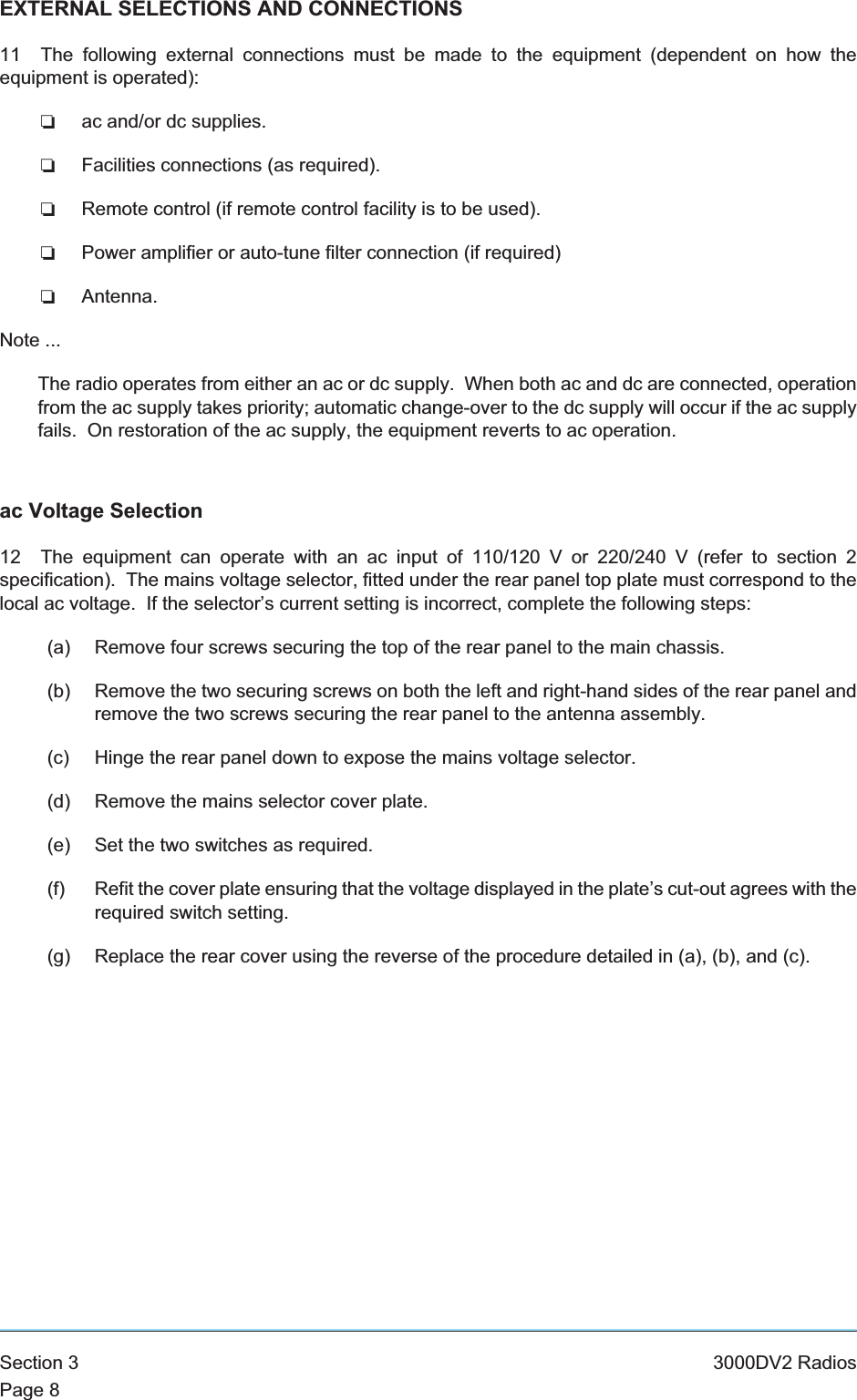 EXTERNAL SELECTIONS AND CONNECTIONS11 The following external connections must be made to the equipment (dependent on how theequipment is operated):❏ac and/or dc supplies.❏Facilities connections (as required).❏Remote control (if remote control facility is to be used).❏Power amplifier or auto-tune filter connection (if required)❏Antenna.Note ...The radio operates from either an ac or dc supply. When both ac and dc are connected, operationfrom the ac supply takes priority; automatic change-over to the dc supply will occur if the ac supplyfails. On restoration of the ac supply, the equipment reverts to ac operation.ac Voltage Selection12 The equipment can operate with an ac input of 110/120 V or 220/240 V (refer to section 2specification). The mains voltage selector, fitted under the rear panel top plate must correspond to thelocal ac voltage. If the selector’s current setting is incorrect, complete the following steps:(a) Remove four screws securing the top of the rear panel to the main chassis.(b) Remove the two securing screws on both the left and right-hand sides of the rear panel andremove the two screws securing the rear panel to the antenna assembly.(c) Hinge the rear panel down to expose the mains voltage selector.(d) Remove the mains selector cover plate.(e) Set the two switches as required.(f) Refit the cover plate ensuring that the voltage displayed in the plate’s cut-out agrees with therequired switch setting.(g) Replace the rear cover using the reverse of the procedure detailed in (a), (b), and (c).Section 3 3000DV2 RadiosPage 8