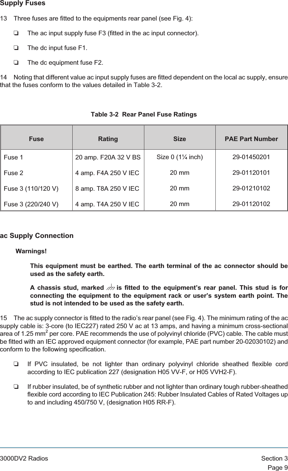 Supply Fuses13 Three fuses are fitted to the equipments rear panel (see Fig. 4):❏The ac input supply fuse F3 (fitted in the ac input connector).❏The dc input fuse F1.❏The dc equipment fuse F2.14 Noting that different value ac input supply fuses are fitted dependent on the local ac supply, ensurethat the fuses conform to the values detailed in Table 3-2.Table 3-2 Rear Panel Fuse RatingsFuse Rating Size PAE Part NumberFuse 1Fuse 2Fuse 3 (110/120 V)Fuse 3 (220/240 V)20 amp. F20A 32 V BS4 amp. F4A 250 V IEC8 amp. T8A 250 V IEC4 amp. T4A 250 V IECSize 0 (1¼ inch)20 mm20 mm20 mm29-0145020129-0112010129-0121010229-01120102ac Supply ConnectionWarnings!This equipment must be earthed. The earth terminal of the ac connector should beused as the safety earth.A chassis stud, marked is fitted to the equipment’s rear panel. This stud is forconnecting the equipment to the equipment rack or user’s system earth point. Thestud is not intended to be used as the safety earth.15 The ac supply connector is fitted to the radio’s rear panel (see Fig. 4). The minimum rating of the acsupply cable is: 3-core (to IEC227) rated 250 V ac at 13 amps, and having a minimum cross-sectionalarea of 1.25 mm2per core. PAE recommends the use of polyvinyl chloride (PVC) cable. The cable mustbe fitted with an IEC approved equipment connector (for example, PAE part number 20-02030102) andconform to the following specification.❏If PVC insulated, be not lighter than ordinary polyvinyl chloride sheathed flexible cordaccording to IEC publication 227 (designation H05 VV-F, or H05 VVH2-F).❏If rubber insulated, be of synthetic rubber and not lighter than ordinary tough rubber-sheathedflexible cord according to IEC Publication 245: Rubber Insulated Cables of Rated Voltages upto and including 450/750 V, (designation H05 RR-F).3000DV2 Radios Section 3Page 9