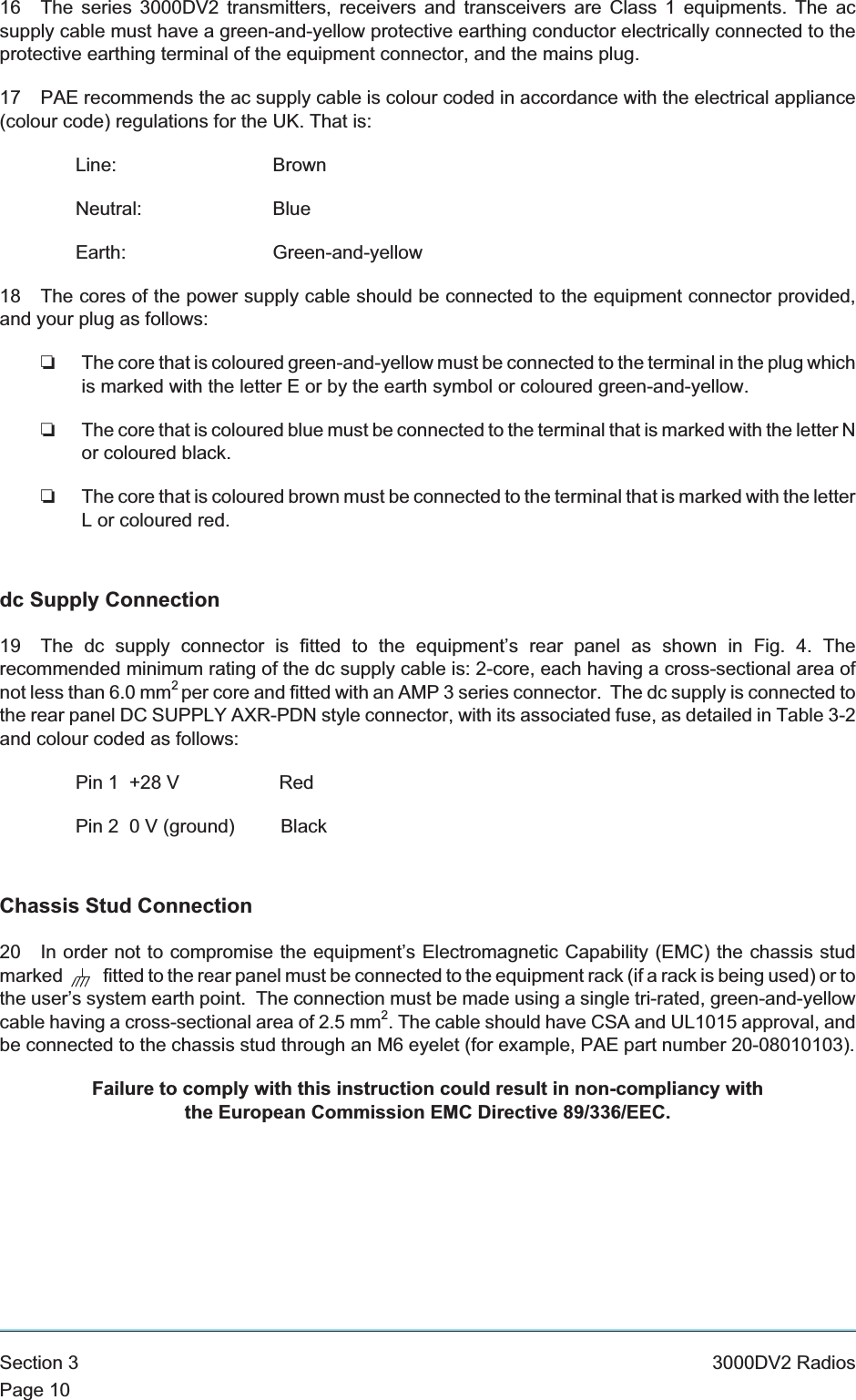 16 The series 3000DV2 transmitters, receivers and transceivers are Class 1 equipments. The acsupply cable must have a green-and-yellow protective earthing conductor electrically connected to theprotective earthing terminal of the equipment connector, and the mains plug.17 PAE recommends the ac supply cable is colour coded in accordance with the electrical appliance(colour code) regulations for the UK. That is:Line: BrownNeutral: BlueEarth: Green-and-yellow18 The cores of the power supply cable should be connected to the equipment connector provided,and your plug as follows:❏The core that is coloured green-and-yellow must be connected to the terminal in the plug whichis marked with the letter E or by the earth symbol or coloured green-and-yellow.❏The core that is coloured blue must be connected to the terminal that is marked with the letter Nor coloured black.❏The core that is coloured brown must be connected to the terminal that is marked with the letterL or coloured red.dc Supply Connection19 The dc supply connector is fitted to the equipment’s rear panel as shown in Fig. 4. Therecommended minimum rating of the dc supply cable is: 2-core, each having a cross-sectional area ofnot less than 6.0 mm2per core and fitted with an AMP 3 series connector. The dc supply is connected tothe rear panel DC SUPPLY AXR-PDN style connector, with its associated fuse, as detailed in Table 3-2and colour coded as follows:Pin 1 +28 V RedPin 2 0 V (ground) BlackChassis Stud Connection20 In order not to compromise the equipment’s Electromagnetic Capability (EMC) the chassis studmarked fitted to the rear panel must be connected to the equipment rack (if a rack is being used) or tothe user’s system earth point. The connection must be made using a single tri-rated, green-and-yellowcable having a cross-sectional area of 2.5 mm2. The cable should have CSA and UL1015 approval, andbe connected to the chassis stud through an M6 eyelet (for example, PAE part number 20-08010103).Failure to comply with this instruction could result in non-compliancy withthe European Commission EMC Directive 89/336/EEC.Section 3 3000DV2 RadiosPage 10