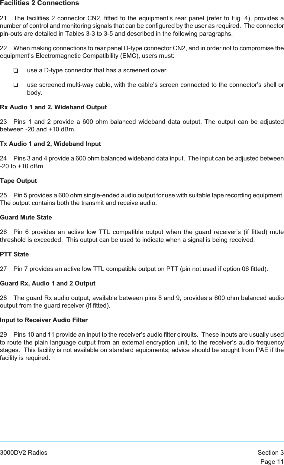 Facilities 2 Connections21 The facilities 2 connector CN2, fitted to the equipment’s rear panel (refer to Fig. 4), provides anumber of control and monitoring signals that can be configured by the user as required. The connectorpin-outs are detailed in Tables 3-3 to 3-5 and described in the following paragraphs.22 When making connections to rear panel D-type connector CN2, and in order not to compromise theequipment’s Electromagnetic Compatibility (EMC), users must:❏use a D-type connector that has a screened cover.❏use screened multi-way cable, with the cable’s screen connected to the connector’s shell orbody.Rx Audio 1 and 2, Wideband Output23 Pins 1 and 2 provide a 600 ohm balanced wideband data output. The output can be adjustedbetween -20 and +10 dBm.Tx Audio 1 and 2, Wideband Input24 Pins 3 and 4 provide a 600 ohm balanced wideband data input. The input can be adjusted between-20 to +10 dBm.Tape Output25 Pin 5 provides a 600 ohm single-ended audio output for use with suitable tape recording equipment.The output contains both the transmit and receive audio.Guard Mute State26 Pin 6 provides an active low TTL compatible output when the guard receiver’s (if fitted) mutethreshold is exceeded. This output can be used to indicate when a signal is being received.PTT State27 Pin 7 provides an active low TTL compatible output on PTT (pin not used if option 06 fitted).Guard Rx, Audio 1 and 2 Output28 The guard Rx audio output, available between pins 8 and 9, provides a 600 ohm balanced audiooutput from the guard receiver (if fitted).Input to Receiver Audio Filter29 Pins 10 and 11 provide an input to the receiver’s audio filter circuits. These inputs are usually usedto route the plain language output from an external encryption unit, to the receiver’s audio frequencystages. This facility is not available on standard equipments; advice should be sought from PAE if thefacility is required.3000DV2 Radios Section 3Page 11