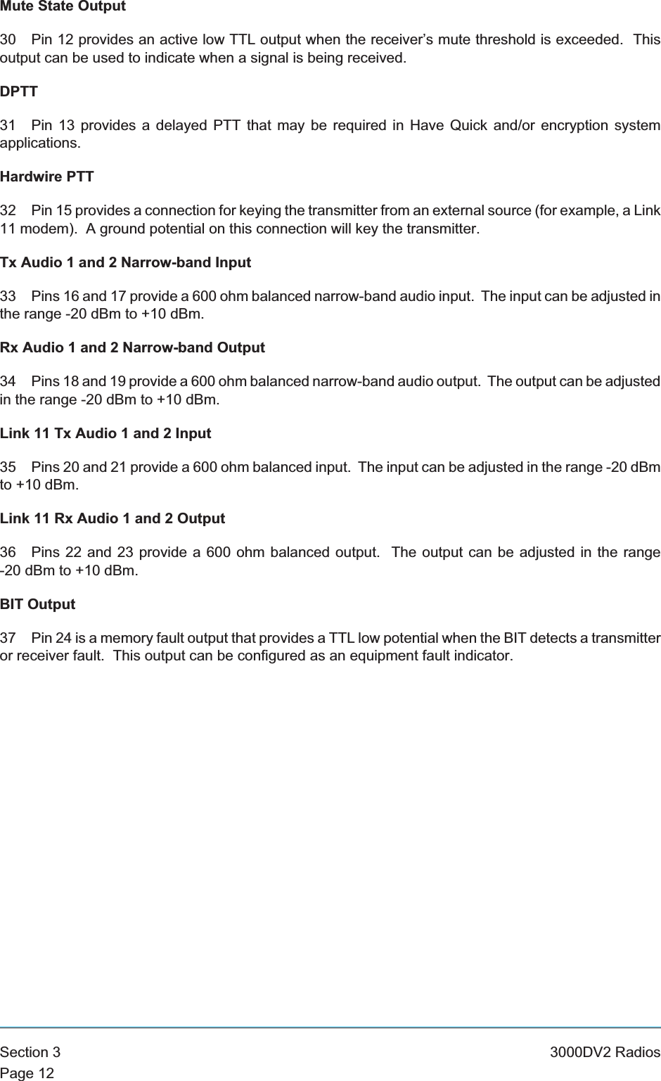 Mute State Output30 Pin 12 provides an active low TTL output when the receiver’s mute threshold is exceeded. Thisoutput can be used to indicate when a signal is being received.DPTT31 Pin 13 provides a delayed PTT that may be required in Have Quick and/or encryption systemapplications.Hardwire PTT32 Pin 15 provides a connection for keying the transmitter from an external source (for example, a Link11 modem). A ground potential on this connection will key the transmitter.Tx Audio 1 and 2 Narrow-band Input33 Pins 16 and 17 provide a 600 ohm balanced narrow-band audio input. The input can be adjusted inthe range -20 dBm to +10 dBm.Rx Audio 1 and 2 Narrow-band Output34 Pins 18 and 19 provide a 600 ohm balanced narrow-band audio output. The output can be adjustedin the range -20 dBm to +10 dBm.Link 11 Tx Audio 1 and 2 Input35 Pins 20 and 21 provide a 600 ohm balanced input. The input can be adjusted in the range -20 dBmto +10 dBm.Link 11 Rx Audio 1 and 2 Output36 Pins 22 and 23 provide a 600 ohm balanced output. The output can be adjusted in the range-20 dBm to +10 dBm.BIT Output37 Pin 24 is a memory fault output that provides a TTL low potential when the BIT detects a transmitteror receiver fault. This output can be configured as an equipment fault indicator.Section 3 3000DV2 RadiosPage 12