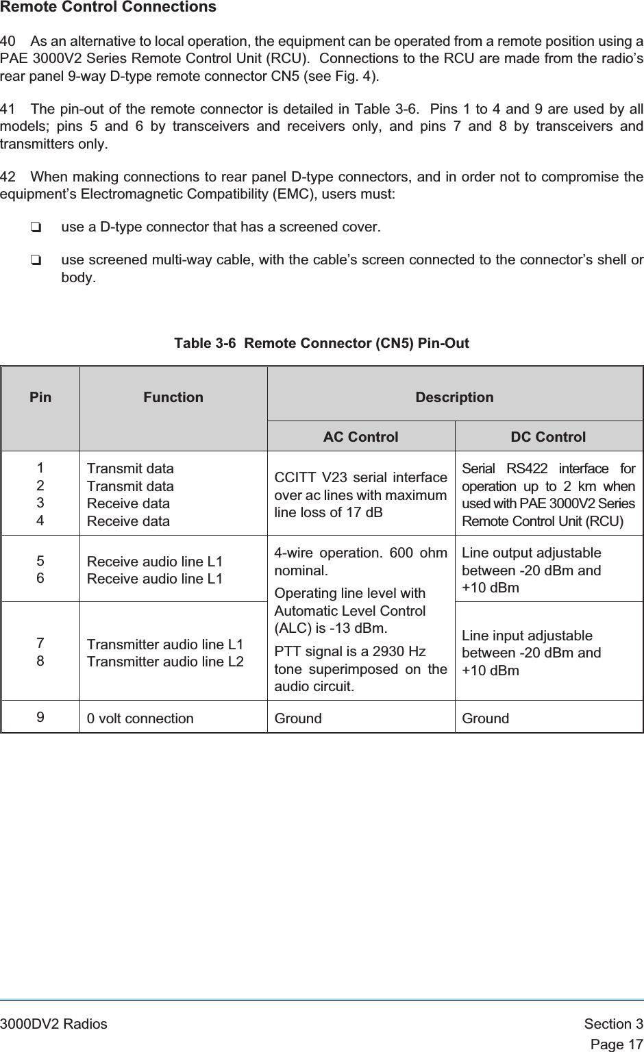 Remote Control Connections40 As an alternative to local operation, the equipment can be operated from a remote position using aPAE 3000V2 Series Remote Control Unit (RCU). Connections to the RCU are made from the radio’srear panel 9-way D-type remote connector CN5 (see Fig. 4).41 The pin-out of the remote connector is detailed in Table 3-6. Pins 1 to 4 and 9 are used by allmodels; pins 5 and 6 by transceivers and receivers only, and pins 7 and 8 by transceivers andtransmitters only.42 When making connections to rear panel D-type connectors, and in order not to compromise theequipment’s Electromagnetic Compatibility (EMC), users must:❏use a D-type connector that has a screened cover.❏use screened multi-way cable, with the cable’s screen connected to the connector’s shell orbody.Table 3-6 Remote Connector (CN5) Pin-OutPin Function DescriptionAC Control DC Control1234Transmit dataTransmit dataReceive dataReceive dataCCITT V23 serial interfaceover ac lines with maximumline loss of 17 dBSerial RS422 interface foroperation up to 2 km whenused with PAE 3000V2 SeriesRemote Control Unit (RCU)56Receive audio line L1Receive audio line L14-wire operation. 600 ohmnominal.Operating line level withAutomatic Level Control(ALC) is -13 dBm.PTT signal is a 2930 Hztone superimposed on theaudio circuit.Line output adjustablebetween -20 dBm and+10 dBm78Transmitter audio line L1Transmitter audio line L2Line input adjustablebetween -20 dBm and+10 dBm90 volt connection Ground Ground3000DV2 Radios Section 3Page 17