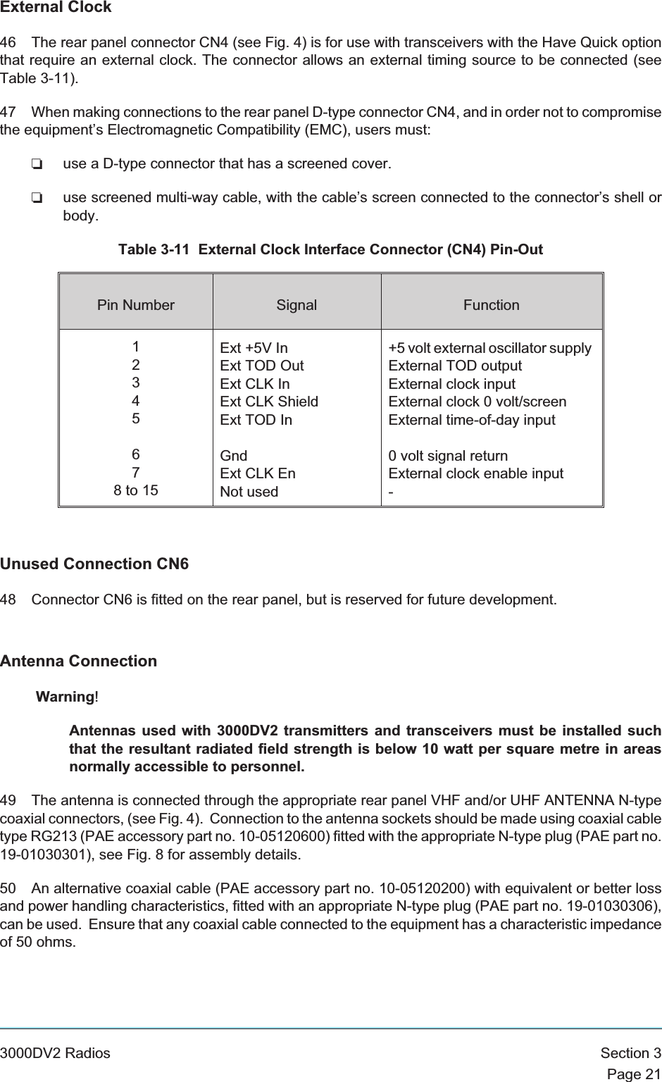 External Clock46 The rear panel connector CN4 (see Fig. 4) is for use with transceivers with the Have Quick optionthat require an external clock. The connector allows an external timing source to be connected (seeTable 3-11).47 When making connections to the rear panel D-type connector CN4, and in order not to compromisethe equipment’s Electromagnetic Compatibility (EMC), users must:❏use a D-type connector that has a screened cover.❏use screened multi-way cable, with the cable’s screen connected to the connector’s shell orbody.Table 3-11 External Clock Interface Connector (CN4) Pin-OutPin Number Signal Function12345678to15Ext +5V InExt TOD OutExt CLK InExt CLK ShieldExt TOD InGndExt CLK EnNot used+5 volt external oscillator supplyExternal TOD outputExternal clock inputExternal clock 0 volt/screenExternal time-of-day input0 volt signal returnExternal clock enable input-Unused Connection CN648 Connector CN6 is fitted on the rear panel, but is reserved for future development.Antenna ConnectionWarning!Antennas used with 3000DV2 transmitters and transceivers must be installed suchthat the resultant radiated field strength is below 10 watt per square metre in areasnormally accessible to personnel.49 The antenna is connected through the appropriate rear panel VHF and/or UHF ANTENNA N-typecoaxial connectors, (see Fig. 4). Connection to the antenna sockets should be made using coaxial cabletype RG213 (PAE accessory part no. 10-05120600) fitted with the appropriate N-type plug (PAE part no.19-01030301), see Fig. 8 for assembly details.50 An alternative coaxial cable (PAE accessory part no. 10-05120200) with equivalent or better lossand power handling characteristics, fitted with an appropriate N-type plug (PAE part no. 19-01030306),can be used. Ensure that any coaxial cable connected to the equipment has a characteristic impedanceof 50 ohms.3000DV2 Radios Section 3Page 21
