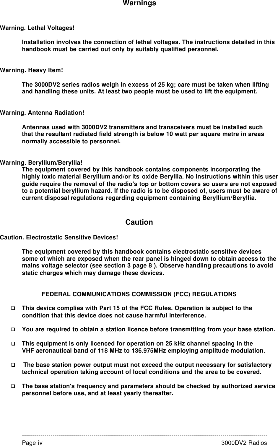 Warnings   Warning. Lethal Voltages!  Installation involves the connection of lethal voltages. The instructions detailed in this handbook must be carried out only by suitably qualified personnel.   Warning. Heavy Item!  The 3000DV2 series radios weigh in excess of 25 kg; care must be taken when lifting and handling these units. At least two people must be used to lift the equipment.   Warning. Antenna Radiation!  Antennas used with 3000DV2 transmitters and transceivers must be installed such that the resultant radiated field strength is below 10 watt per square metre in areas normally accessible to personnel.   Warning. Beryllium/Beryllia! The equipment covered by this handbook contains components incorporating the highly toxic material Beryllium and/or its oxide Beryllia. No instructions within this user guide require the removal of the radio&apos;s top or bottom covers so users are not exposed to a potential beryllium hazard. If the radio is to be disposed of, users must be aware of current disposal regulations regarding equipment containing Beryllium/Beryllia.   Caution  Caution. Electrostatic Sensitive Devices!  The equipment covered by this handbook contains electrostatic sensitive devices some of which are exposed when the rear panel is hinged down to obtain access to the mains voltage selector (see section 3 page 8 ). Observe handling precautions to avoid static charges which may damage these devices.   FEDERAL COMMUNICATIONS COMMISSION (FCC) REGULATIONS  q This device complies with Part 15 of the FCC Rules. Operation is subject to the condition that this device does not cause harmful interference.  q You are required to obtain a station licence before transmitting from your base station.  q  This equipment is only licenced for operation on 25 kHz channel spacing in the  VHF aeronautical band of 118 MHz to 136.975MHz employing amplitude modulation.   q  The base station power output must not exceed the output necessary for satisfactory technical operation taking account of local conditions and the area to be covered.  q The base station&apos;s frequency and parameters should be checked by authorized service personnel before use, and at least yearly thereafter.      ------------------------------------------------------------------------------------------------------------------------ Page iv         3000DV2 Radios 