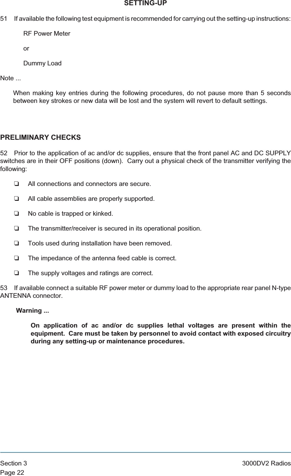 SETTING-UP51 If available the following test equipment is recommended for carrying out the setting-up instructions:RF Power MeterorDummy LoadNote ...When making key entries during the following procedures, do not pause more than 5 secondsbetween key strokes or new data will be lost and the system will revert to default settings.PRELIMINARY CHECKS52 Prior to the application of ac and/or dc supplies, ensure that the front panel AC and DC SUPPLYswitches are in their OFF positions (down). Carry out a physical check of the transmitter verifying thefollowing:❏All connections and connectors are secure.❏All cable assemblies are properly supported.❏No cable is trapped or kinked.❏The transmitter/receiver is secured in its operational position.❏Tools used during installation have been removed.❏The impedance of the antenna feed cable is correct.❏The supply voltages and ratings are correct.53 If available connect a suitable RF power meter or dummy load to the appropriate rear panel N-typeANTENNA connector.Warning ...On application of ac and/or dc supplies lethal voltages are present within theequipment. Care must be taken by personnel to avoid contact with exposed circuitryduring any setting-up or maintenance procedures.Section 3 3000DV2 RadiosPage 22