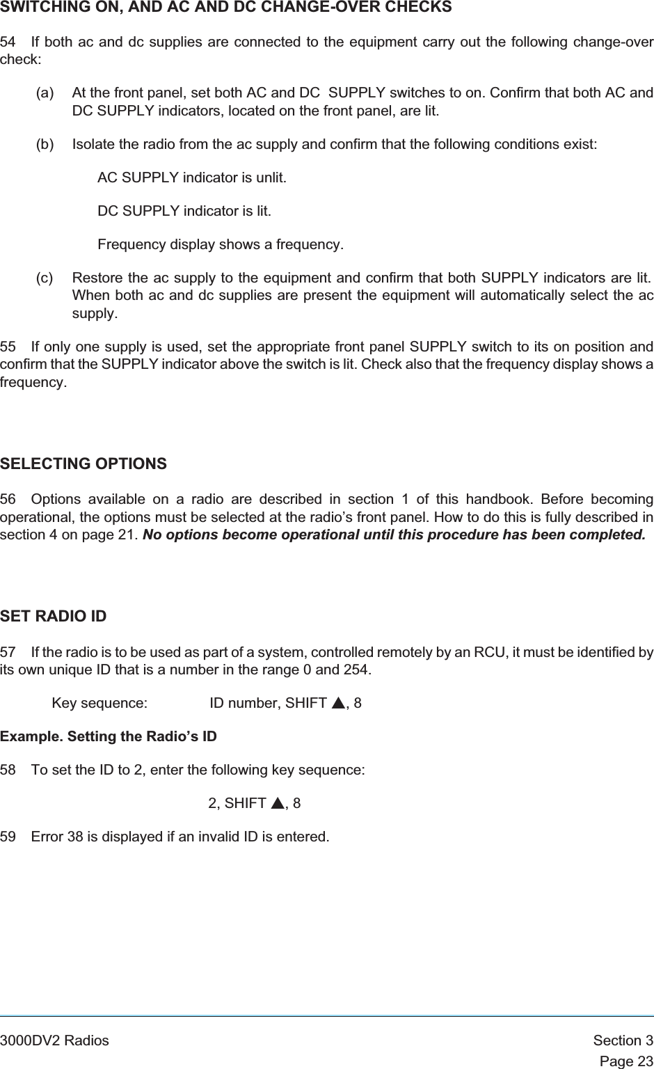 SWITCHING ON, AND AC AND DC CHANGE-OVER CHECKS54 If both ac and dc supplies are connected to the equipment carry out the following change-overcheck:(a) At the front panel, set both AC and DC SUPPLY switches to on. Confirm that both AC andDC SUPPLY indicators, located on the front panel, are lit.(b) Isolate the radio from the ac supply and confirm that the following conditions exist:AC SUPPLY indicator is unlit.DC SUPPLY indicator is lit.Frequency display shows a frequency.(c) Restore the ac supply to the equipment and confirm that both SUPPLY indicators are lit.When both ac and dc supplies are present the equipment will automatically select the acsupply.55 If only one supply is used, set the appropriate front panel SUPPLY switch to its on position andconfirm that the SUPPLY indicator above the switch is lit. Check also that the frequency display shows afrequency.SELECTING OPTIONS56 Options available on a radio are described in section 1 of this handbook. Before becomingoperational, the options must be selected at the radio’s front panel. How to do this is fully described insection 4 on page 21. No options become operational until this procedure has been completed.SET RADIO ID57 If the radio is to be used as part of a system, controlled remotely by an RCU, it must be identified byits own unique ID that is a number in the range 0 and 254.Key sequence: ID number, SHIFT s,8Example. Setting the Radio’s ID58 To set the ID to 2, enter the following key sequence:2, SHIFT s,859 Error 38 is displayed if an invalid ID is entered.3000DV2 Radios Section 3Page 23
