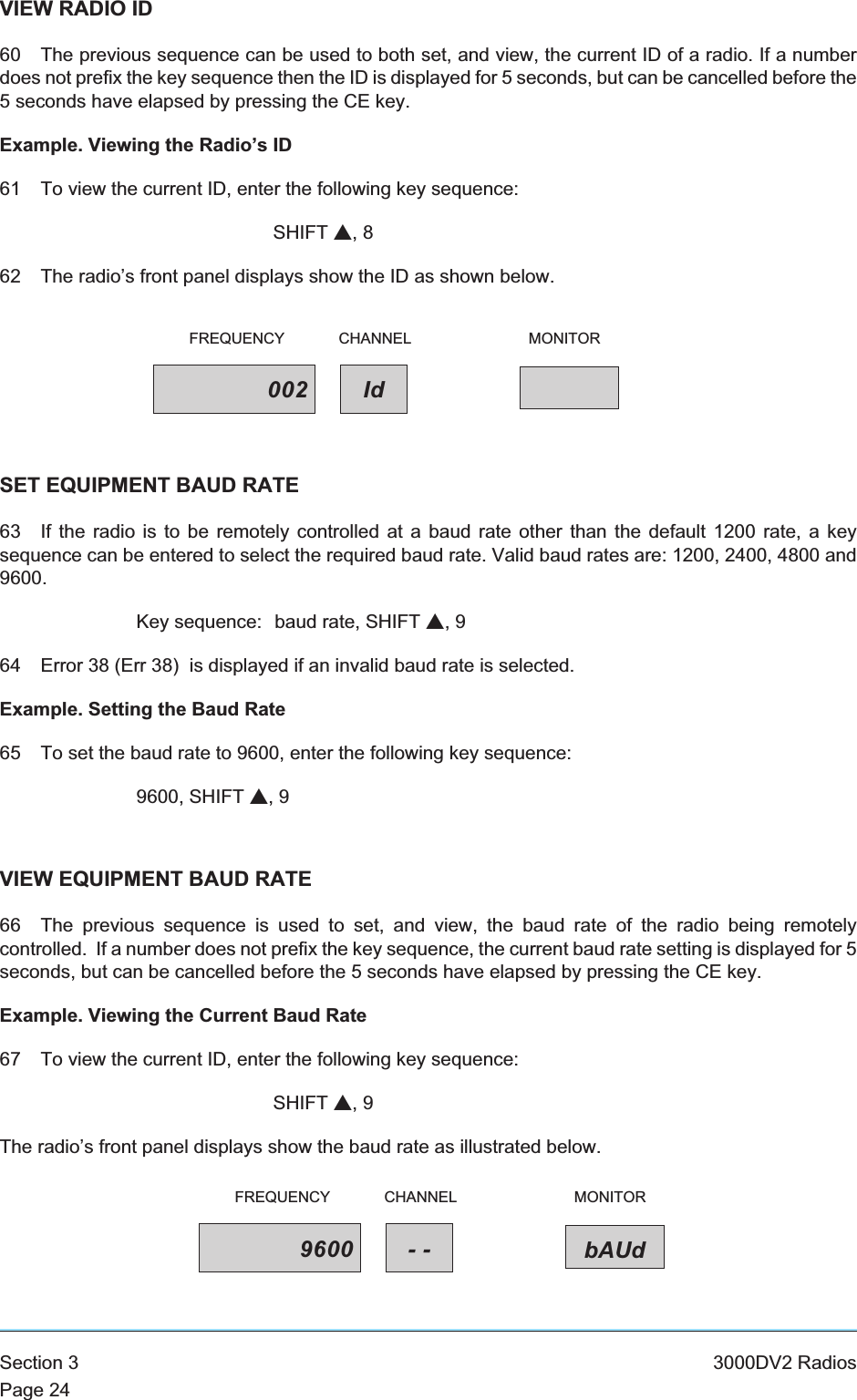 VIEW RADIO ID60 The previous sequence can be used to both set, and view, the current ID of a radio. If a numberdoes not prefix the key sequence then the ID is displayed for 5 seconds, but can be cancelled before the5 seconds have elapsed by pressing the CE key.Example. Viewing the Radio’s ID61 To view the current ID, enter the following key sequence:SHIFT s,862 The radio’s front panel displays show the ID as shown below.SET EQUIPMENT BAUD RATE63 If the radio is to be remotely controlled at a baud rate other than the default 1200 rate, a keysequence can be entered to select the required baud rate. Valid baud rates are: 1200, 2400, 4800 and9600.Key sequence: baud rate, SHIFT s,964 Error 38 (Err 38) is displayed if an invalid baud rate is selected.Example. Setting the Baud Rate65 To set the baud rate to 9600, enter the following key sequence:9600, SHIFT s,9VIEW EQUIPMENT BAUD RATE66 The previous sequence is used to set, and view, the baud rate of the radio being remotelycontrolled. If a number does not prefix the key sequence, the current baud rate setting is displayed for 5seconds, but can be cancelled before the 5 seconds have elapsed by pressing the CE key.Example. Viewing the Current Baud Rate67 To view the current ID, enter the following key sequence:SHIFT s,9The radio’s front panel displays show the baud rate as illustrated below.Section 3 3000DV2 RadiosPage 24002 IdFREQUENCY CHANNEL MONITOR9600 -- bAUdFREQUENCY CHANNEL MONITOR
