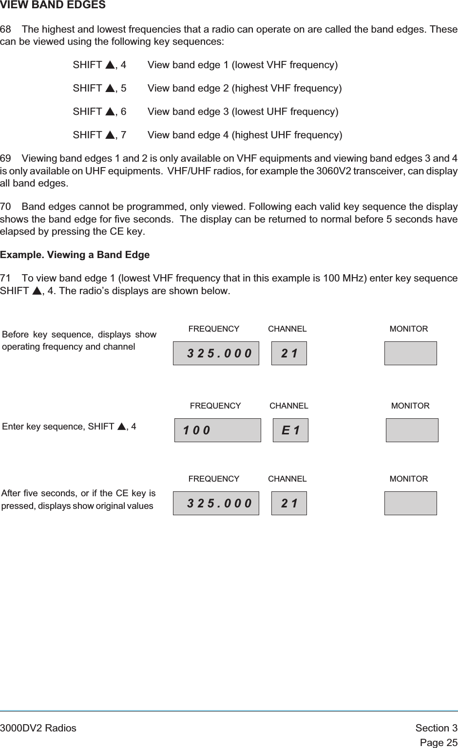 VIEW BAND EDGES68 The highest and lowest frequencies that a radio can operate on are called the band edges. Thesecan be viewed using the following key sequences:SHIFT s, 4 View band edge 1 (lowest VHF frequency)SHIFT s, 5 View band edge 2 (highest VHF frequency)SHIFT s, 6 View band edge 3 (lowest UHF frequency)SHIFT s, 7 View band edge 4 (highest UHF frequency)69 Viewing band edges 1 and 2 is only available on VHF equipments and viewing band edges 3 and 4is only available on UHF equipments. VHF/UHF radios, for example the 3060V2 transceiver, can displayall band edges.70 Band edges cannot be programmed, only viewed. Following each valid key sequence the displayshows the band edge for five seconds. The display can be returned to normal before 5 seconds haveelapsed by pressing the CE key.Example. Viewing a Band Edge71 To view band edge 1 (lowest VHF frequency that in this example is 100 MHz) enter key sequenceSHIFT s, 4. The radio’s displays are shown below.3000DV2 Radios Section 3Page 25325.000 21FREQUENCY CHANNEL MONITORBefore key sequence, displays showoperating frequency and channel100 E1FREQUENCY CHANNEL MONITOREnter key sequence, SHIFT s,4325.000 21FREQUENCY CHANNEL MONITORAfter five seconds, or if the CE key ispressed, displays show original values