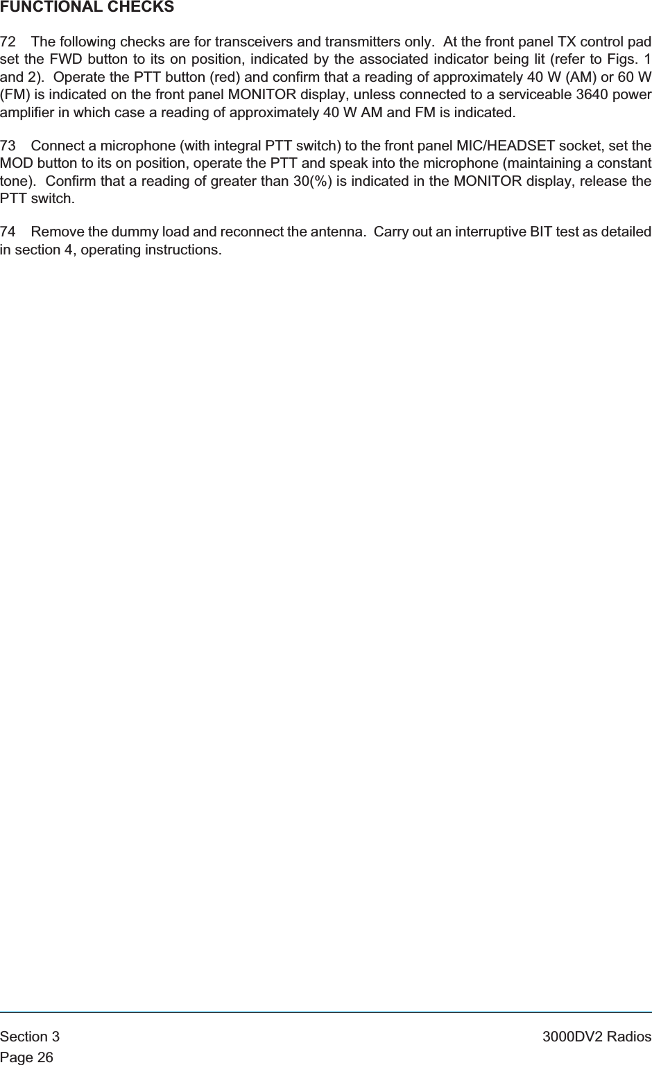 FUNCTIONAL CHECKS72 The following checks are for transceivers and transmitters only. At the front panel TX control padset the FWD button to its on position, indicated by the associated indicator being lit (refer to Figs. 1and 2). Operate the PTT button (red) and confirm that a reading of approximately 40 W (AM) or 60 W(FM) is indicated on the front panel MONITOR display, unless connected to a serviceable 3640 poweramplifier in which case a reading of approximately 40 W AM and FM is indicated.73 Connect a microphone (with integral PTT switch) to the front panel MIC/HEADSET socket, set theMOD button to its on position, operate the PTT and speak into the microphone (maintaining a constanttone). Confirm that a reading of greater than 30(%) is indicated in the MONITOR display, release thePTT switch.74 Remove the dummy load and reconnect the antenna. Carry out an interruptive BIT test as detailedin section 4, operating instructions.Section 3 3000DV2 RadiosPage 26
