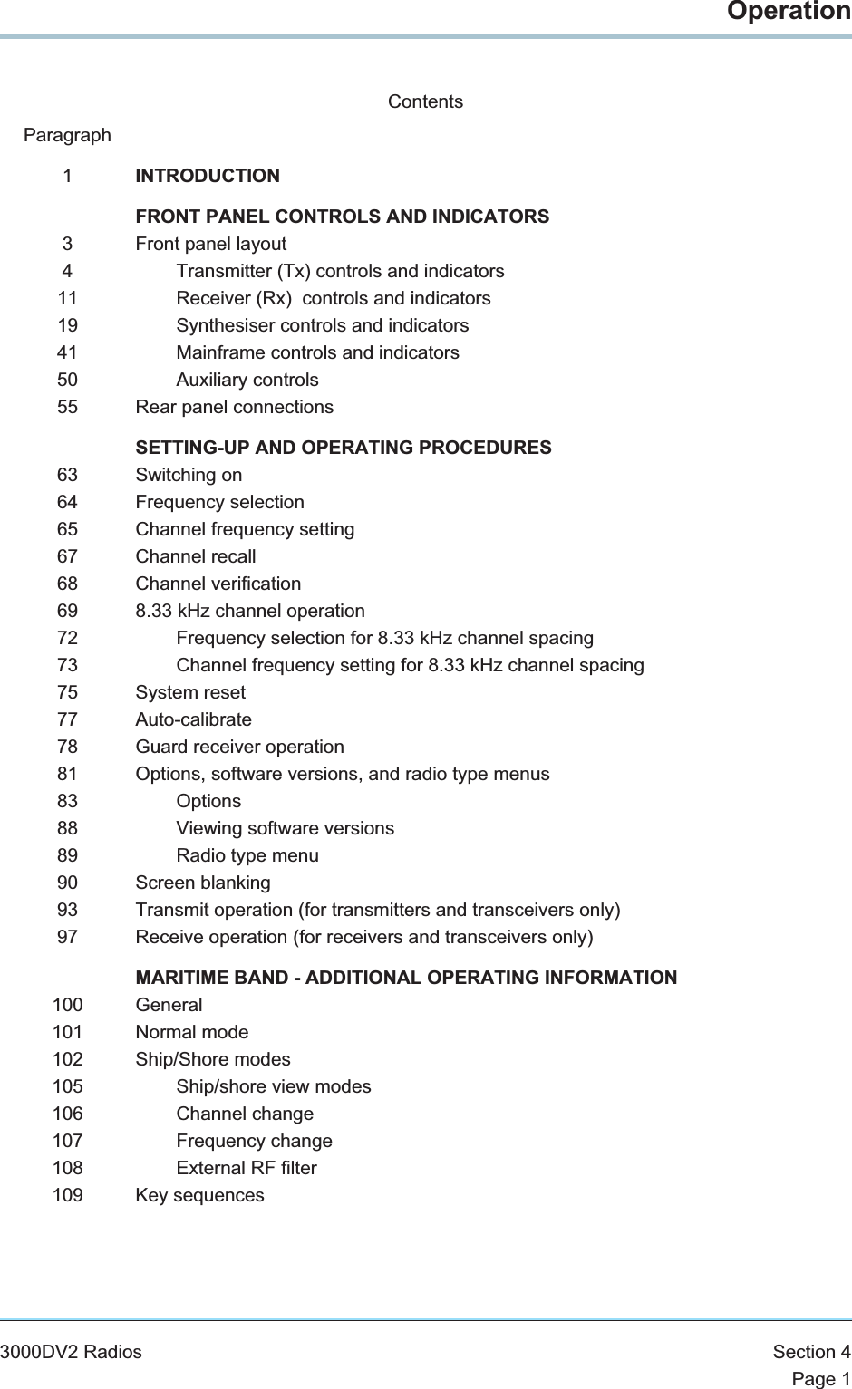 OperationContentsParagraph1INTRODUCTIONFRONT PANEL CONTROLS AND INDICATORS3 Front panel layout4 Transmitter (Tx) controls and indicators11 Receiver (Rx) controls and indicators19 Synthesiser controls and indicators41 Mainframe controls and indicators50 Auxiliary controls55 Rear panel connectionsSETTING-UP AND OPERATING PROCEDURES63 Switching on64 Frequency selection65 Channel frequency setting67 Channel recall68 Channel verification69 8.33 kHz channel operation72 Frequency selection for 8.33 kHz channel spacing73 Channel frequency setting for 8.33 kHz channel spacing75 System reset77 Auto-calibrate78 Guard receiver operation81 Options, software versions, and radio type menus83 Options88 Viewing software versions89 Radio type menu90 Screen blanking93 Transmit operation (for transmitters and transceivers only)97 Receive operation (for receivers and transceivers only)MARITIME BAND - ADDITIONAL OPERATING INFORMATION100 General101 Normal mode102 Ship/Shore modes105 Ship/shore view modes106 Channel change107 Frequency change108 External RF filter109 Key sequences3000DV2 Radios Section 4Page 1