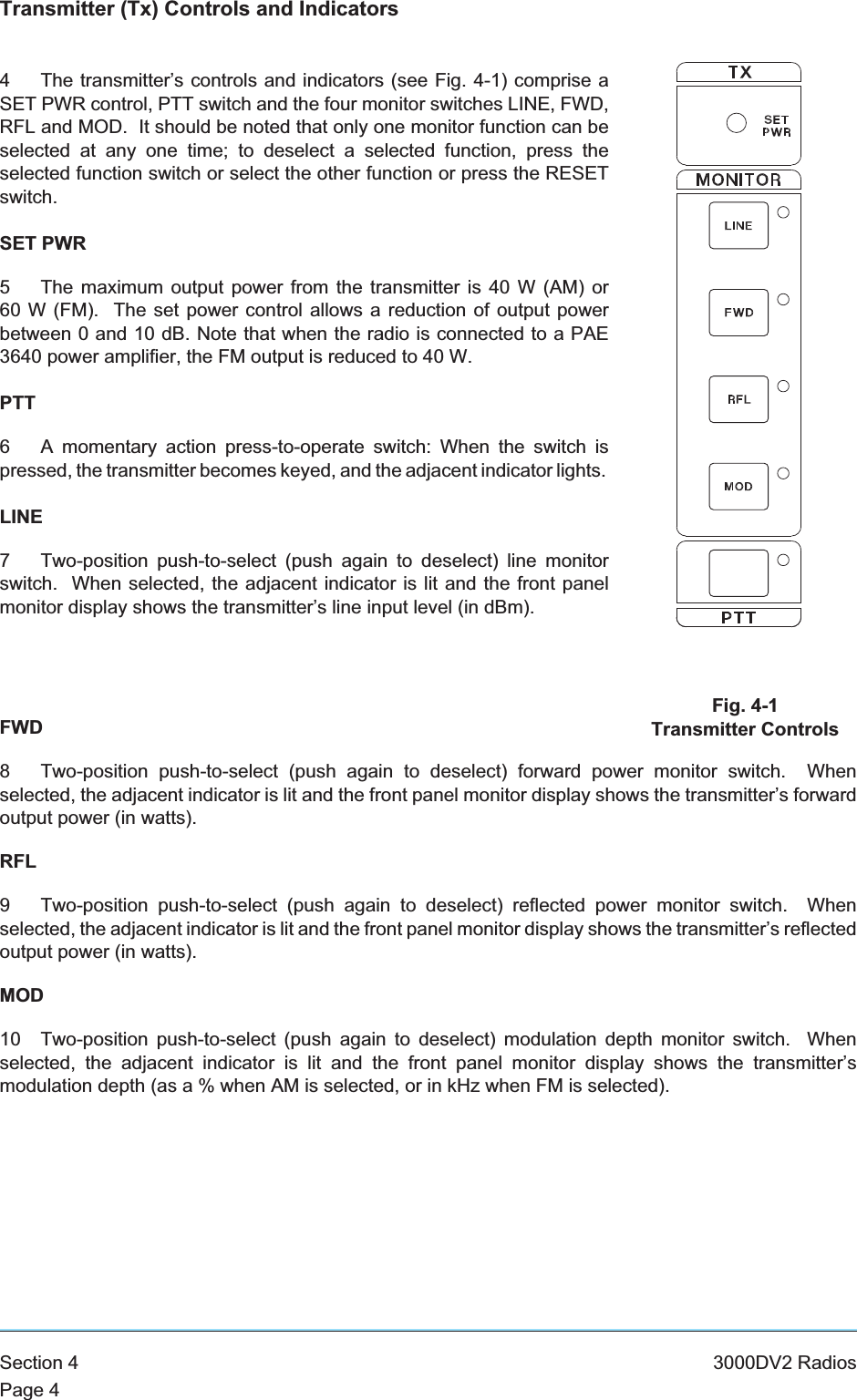 Transmitter (Tx) Controls and Indicators4 The transmitter’s controls and indicators (see Fig. 4-1) comprise aSET PWR control, PTT switch and the four monitor switches LINE, FWD,RFL and MOD. It should be noted that only one monitor function can beselected at any one time; to deselect a selected function, press theselected function switch or select the other function or press the RESETswitch.SET PWR5 The maximum output power from the transmitter is 40 W (AM) or60 W (FM). The set power control allows a reduction of output powerbetween 0 and 10 dB. Note that when the radio is connected to a PAE3640 power amplifier, the FM output is reduced to 40 W.PTT6 A momentary action press-to-operate switch: When the switch ispressed, the transmitter becomes keyed, and the adjacent indicator lights.LINE7 Two-position push-to-select (push again to deselect) line monitorswitch. When selected, the adjacent indicator is lit and the front panelmonitor display shows the transmitter’s line input level (in dBm).FWD8 Two-position push-to-select (push again to deselect) forward power monitor switch. Whenselected, the adjacent indicator is lit and the front panel monitor display shows the transmitter’s forwardoutput power (in watts).RFL9 Two-position push-to-select (push again to deselect) reflected power monitor switch. Whenselected, the adjacent indicator is lit and the front panel monitor display shows the transmitter’s reflectedoutput power (in watts).MOD10 Two-position push-to-select (push again to deselect) modulation depth monitor switch. Whenselected, the adjacent indicator is lit and the front panel monitor display shows the transmitter’smodulation depth (as a % when AM is selected, or in kHz when FM is selected).Section 4 3000DV2 RadiosPage 4Fig. 4-1Transmitter Controls