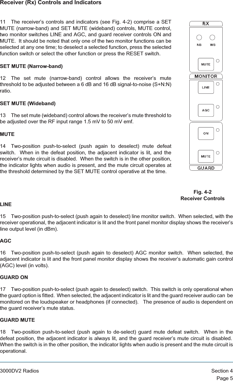 Receiver (Rx) Controls and Indicators11 The receiver’s controls and indicators (see Fig. 4-2) comprise a SETMUTE (narrow-band) and SET MUTE (wideband) controls, MUTE control,two monitor switches LINE and AGC, and guard receiver controls ON andMUTE. It should be noted that only one of the two monitor functions can beselected at any one time; to deselect a selected function, press the selectedfunction switch or select the other function or press the RESET switch.SET MUTE (Narrow-band)12 The set mute (narrow-band) control allows the receiver’s mutethreshold to be adjusted between a 6 dB and 16 dB signal-to-noise (S+N:N)ratio.SET MUTE (Wideband)13 The set mute (wideband) control allows the receiver’s mute threshold tobe adjusted over the RF input range 1.5 mV to 50 mV emf.MUTE14 Two-position push-to-select (push again to deselect) mute defeatswitch. When in the defeat position, the adjacent indicator is lit, and thereceiver’s mute circuit is disabled. When the switch is in the other position,the indicator lights when audio is present, and the mute circuit operates atthe threshold determined by the SET MUTE control operative at the time.LINE15 Two-position push-to-select (push again to deselect) line monitor switch. When selected, with thereceiver operational, the adjacent indicator is lit and the front panel monitor display shows the receiver’sline output level (in dBm).AGC16 Two-position push-to-select (push again to deselect) AGC monitor switch. When selected, theadjacent indicator is lit and the front panel monitor display shows the receiver’s automatic gain control(AGC) level (in volts).GUARD ON17 Two-position push-to-select (push again to deselect) switch. This switch is only operational whenthe guard option is fitted. When selected, the adjacent indicator is lit and the guard receiver audio can bemonitored on the loudspeaker or headphones (if connected). The presence of audio is dependent onthe guard receiver’s mute status.GUARD MUTE18 Two-position push-to-select (push again to de-select) guard mute defeat switch. When in thedefeat position, the adjacent indicator is always lit, and the guard receiver’s mute circuit is disabled.When the switch is in the other position, the indicator lights when audio is present and the mute circuit isoperational.3000DV2 Radios Section 4Page 5Fig. 4-2Receiver Controls