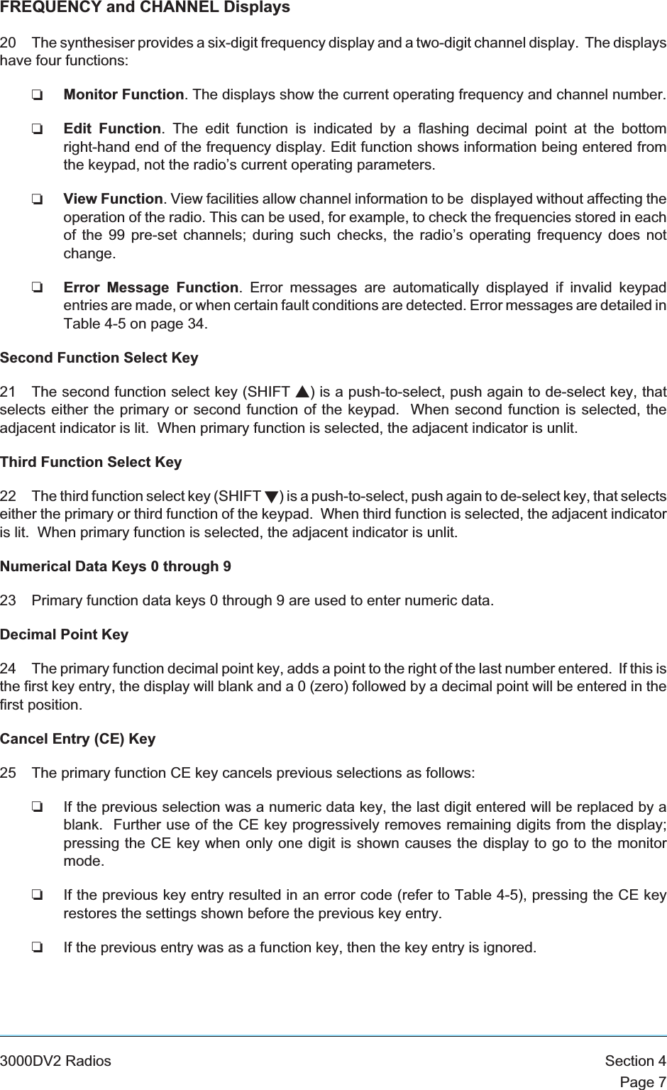 FREQUENCY and CHANNEL Displays20 The synthesiser provides a six-digit frequency display and a two-digit channel display. The displayshave four functions:❏Monitor Function. The displays show the current operating frequency and channel number.❏Edit Function. The edit function is indicated by a flashing decimal point at the bottomright-hand end of the frequency display. Edit function shows information being entered fromthe keypad, not the radio’s current operating parameters.❏View Function. View facilities allow channel information to be displayed without affecting theoperation of the radio. This can be used, for example, to check the frequencies stored in eachof the 99 pre-set channels; during such checks, the radio’s operating frequency does notchange.❏Error Message Function. Error messages are automatically displayed if invalid keypadentries are made, or when certain fault conditions are detected. Error messages are detailed inTable 4-5 on page 34.Second Function Select Key21 The second function select key (SHIFT s) is a push-to-select, push again to de-select key, thatselects either the primary or second function of the keypad. When second function is selected, theadjacent indicator is lit. When primary function is selected, the adjacent indicator is unlit.Third Function Select Key22 The third function select key (SHIFT t) is a push-to-select, push again to de-select key, that selectseither the primary or third function of the keypad. When third function is selected, the adjacent indicatoris lit. When primary function is selected, the adjacent indicator is unlit.Numerical Data Keys 0 through 923 Primary function data keys 0 through 9 are used to enter numeric data.Decimal Point Key24 The primary function decimal point key, adds a point to the right of the last number entered. If this isthe first key entry, the display will blank and a 0 (zero) followed by a decimal point will be entered in thefirst position.Cancel Entry (CE) Key25 The primary function CE key cancels previous selections as follows:❏If the previous selection was a numeric data key, the last digit entered will be replaced by ablank. Further use of the CE key progressively removes remaining digits from the display;pressing the CE key when only one digit is shown causes the display to go to the monitormode.❏If the previous key entry resulted in an error code (refer to Table 4-5), pressing the CE keyrestores the settings shown before the previous key entry.❏If the previous entry was as a function key, then the key entry is ignored.3000DV2 Radios Section 4Page 7