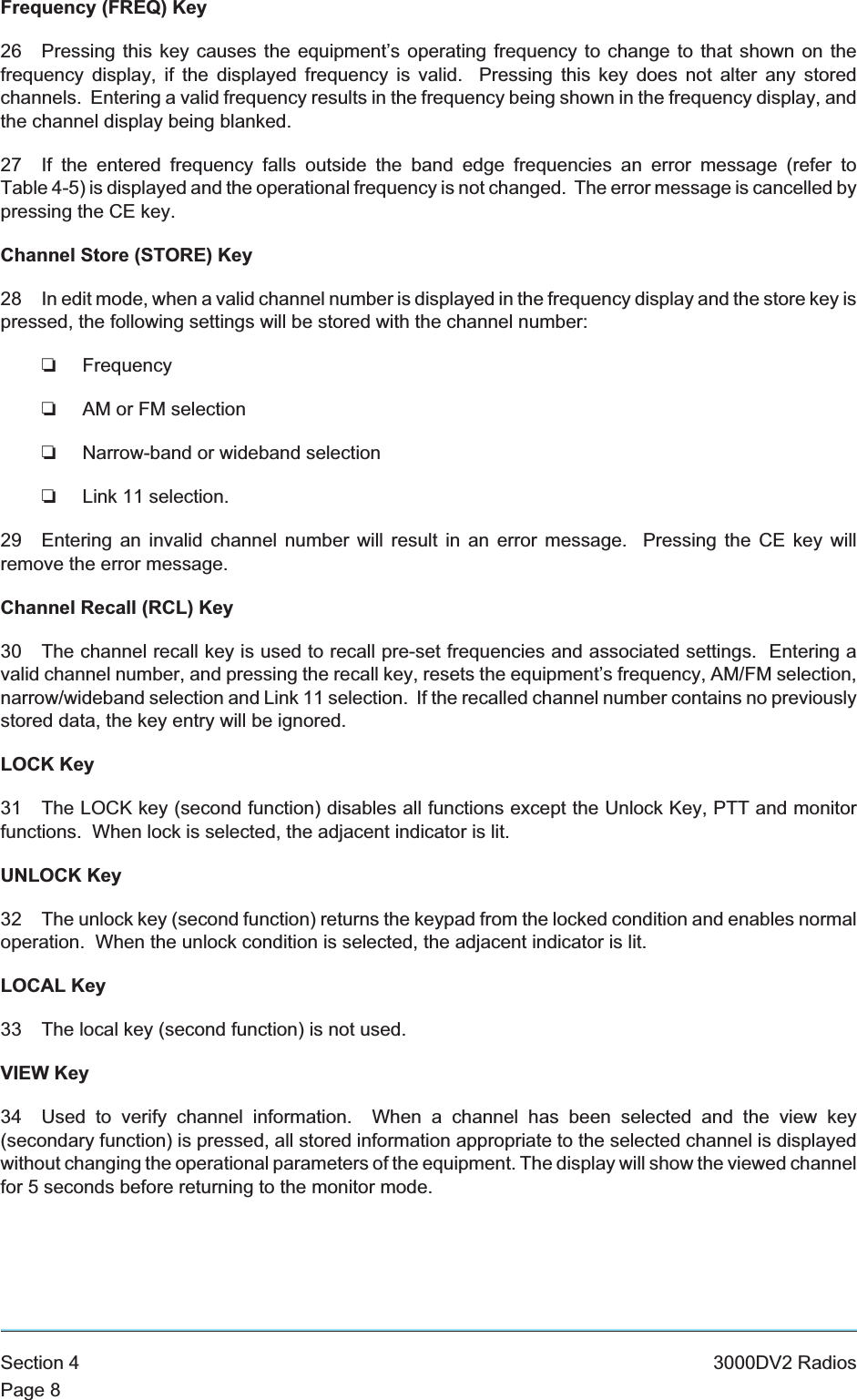 Frequency (FREQ) Key26 Pressing this key causes the equipment’s operating frequency to change to that shown on thefrequency display, if the displayed frequency is valid. Pressing this key does not alter any storedchannels. Entering a valid frequency results in the frequency being shown in the frequency display, andthe channel display being blanked.27 If the entered frequency falls outside the band edge frequencies an error message (refer toTable 4-5) is displayed and the operational frequency is not changed. The error message is cancelled bypressing the CE key.Channel Store (STORE) Key28 In edit mode, when a valid channel number is displayed in the frequency display and the store key ispressed, the following settings will be stored with the channel number:❏Frequency❏AM or FM selection❏Narrow-band or wideband selection❏Link 11 selection.29 Entering an invalid channel number will result in an error message. Pressing the CE key willremove the error message.Channel Recall (RCL) Key30 The channel recall key is used to recall pre-set frequencies and associated settings. Entering avalid channel number, and pressing the recall key, resets the equipment’s frequency, AM/FM selection,narrow/wideband selection and Link 11 selection. If the recalled channel number contains no previouslystored data, the key entry will be ignored.LOCK Key31 The LOCK key (second function) disables all functions except the Unlock Key, PTT and monitorfunctions. When lock is selected, the adjacent indicator is lit.UNLOCK Key32 The unlock key (second function) returns the keypad from the locked condition and enables normaloperation. When the unlock condition is selected, the adjacent indicator is lit.LOCAL Key33 The local key (second function) is not used.VIEW Key34 Used to verify channel information. When a channel has been selected and the view key(secondary function) is pressed, all stored information appropriate to the selected channel is displayedwithout changing the operational parameters of the equipment. The display will show the viewed channelfor 5 seconds before returning to the monitor mode.Section 4 3000DV2 RadiosPage 8