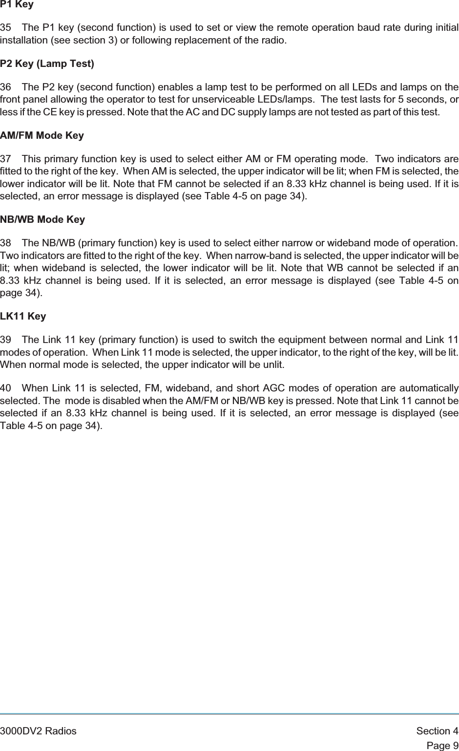 P1 Key35 The P1 key (second function) is used to set or view the remote operation baud rate during initialinstallation (see section 3) or following replacement of the radio.P2 Key (Lamp Test)36 The P2 key (second function) enables a lamp test to be performed on all LEDs and lamps on thefront panel allowing the operator to test for unserviceable LEDs/lamps. The test lasts for 5 seconds, orless if the CE key is pressed. Note that the AC and DC supply lamps are not tested as part of this test.AM/FM Mode Key37 This primary function key is used to select either AM or FM operating mode. Two indicators arefitted to the right of the key. When AM is selected, the upper indicator will be lit; when FM is selected, thelower indicator will be lit. Note that FM cannot be selected if an 8.33 kHz channel is being used. If it isselected, an error message is displayed (see Table 4-5 on page 34).NB/WB Mode Key38 The NB/WB (primary function) key is used to select either narrow or wideband mode of operation.Two indicators are fitted to the right of the key. When narrow-band is selected, the upper indicator will belit; when wideband is selected, the lower indicator will be lit. Note that WB cannot be selected if an8.33 kHz channel is being used. If it is selected, an error message is displayed (see Table 4-5 onpage 34).LK11 Key39 The Link 11 key (primary function) is used to switch the equipment between normal and Link 11modes of operation. When Link 11 mode is selected, the upper indicator, to the right of the key, will be lit.When normal mode is selected, the upper indicator will be unlit.40 When Link 11 is selected, FM, wideband, and short AGC modes of operation are automaticallyselected. The mode is disabled when the AM/FM or NB/WB key is pressed. Note that Link 11 cannot beselected if an 8.33 kHz channel is being used. If it is selected, an error message is displayed (seeTable 4-5 on page 34).3000DV2 Radios Section 4Page 9