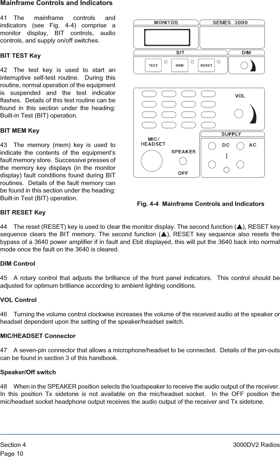 Mainframe Controls and Indicators41 The mainframe controls andindicators (see Fig. 4-4) comprise amonitor display, BIT controls, audiocontrols, and supply on/off switches.BIT TEST Key42 The test key is used to start aninterruptive self-test routine. During thisroutine, normal operation of the equipmentis suspended and the test indicatorflashes. Details of this test routine can befound in this section under the heading:Built-in Test (BIT) operation.BIT MEM Key43 The memory (mem) key is used toindicate the contents of the equipment’sfault memory store. Successive presses ofthe memory key displays (in the monitordisplay) fault conditions found during BITroutines. Details of the fault memory canbe found in this section under the heading:Built-in Test (BIT) operation.BIT RESET Key44 The reset (RESET) key is used to clear the monitor display. The second function (s), RESET keysequence clears the BIT memory. The second function (s), RESET key sequence also resets thebypass of a 3640 power amplifier if in fault and Ebit displayed, this will put the 3640 back into normalmode once the fault on the 3640 is cleared.DIM Control45 A rotary control that adjusts the brilliance of the front panel indicators. This control should beadjusted for optimum brilliance according to ambient lighting conditions.VOL Control46 Turning the volume control clockwise increases the volume of the received audio at the speaker orheadset dependent upon the setting of the speaker/headset switch.MIC/HEADSET Connector47 A seven-pin connector that allows a microphone/headset to be connected. Details of the pin-outscan be found in section 3 of this handbook.Speaker/Off switch48 When in the SPEAKER position selects the loudspeaker to receive the audio output of the receiver.In this position Tx sidetone is not available on the mic/headset socket. In the OFF position themic/headset socket headphone output receives the audio output of the receiver and Tx sidetone.Section 4 3000DV2 RadiosPage 10Fig. 4-4 Mainframe Controls and Indicators