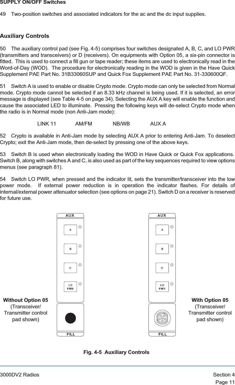 SUPPLY ON/OFF Switches49 Two-position switches and associated indicators for the ac and the dc input supplies.Auxiliary Controls50 The auxiliary control pad (see Fig. 4-5) comprises four switches designated A, B, C, and LO PWR(transmitters and transceivers) or D (receivers). On equipments with Option 05, a six-pin connector isfitted. This is used to connect a fill gun or tape reader; these items are used to electronically read in theWord-of-Day (WOD). The procedure for electronically reading in the WOD is given in the Have QuickSupplement PAE Part No. 31B33060SUP and Quick Fox Supplement PAE Part No. 31-330600QF.51 Switch A is used to enable or disable Crypto mode. Crypto mode can only be selected from Normalmode. Crypto mode cannot be selected if an 8.33 kHz channel is being used. If it is selected, an errormessage is displayed (see Table 4-5 on page 34). Selecting the AUX A key will enable the function andcause the associated LED to illuminate. Pressing the following keys will de-select Crypto mode whenthe radio is in Normal mode (non Anti-Jam mode):LINK 11 AM/FM NB/WB AUX A52 Crypto is available in Anti-Jam mode by selecting AUX A prior to entering Anti-Jam. To deselectCrypto; exit the Anti-Jam mode, then de-select by pressing one of the above keys.53 Switch B is used when electronically loading the WOD in Have Quick or Quick Fox applications.Switch B, along with switches A and C, is also used as part of the key sequences required to view optionsmenus (see paragraph 81).54 Switch LO PWR, when pressed and the indicator lit, sets the transmitter/transceiver into the lowpower mode. If external power reduction is in operation the indicator flashes. For details ofinternal/external power attenuator selection (see options on page 21). Switch D on a receiver is reservedfor future use.3000DV2 Radios Section 4Page 11Fig. 4-5 Auxiliary ControlsWithout Option 05(Transceiver/Transmitter controlpad shown)With Option 05(Transceiver/Transmitter controlpad shown)