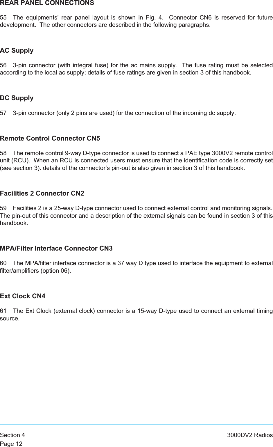 REAR PANEL CONNECTIONS55 The equipments’ rear panel layout is shown in Fig. 4. Connector CN6 is reserved for futuredevelopment. The other connectors are described in the following paragraphs.AC Supply56 3-pin connector (with integral fuse) for the ac mains supply. The fuse rating must be selectedaccording to the local ac supply; details of fuse ratings are given in section 3 of this handbook.DC Supply57 3-pin connector (only 2 pins are used) for the connection of the incoming dc supply.Remote Control Connector CN558 The remote control 9-way D-type connector is used to connect a PAE type 3000V2 remote controlunit (RCU). When an RCU is connected users must ensure that the identification code is correctly set(see section 3). details of the connector’s pin-out is also given in section 3 of this handbook.Facilities 2 Connector CN259 Facilities 2 is a 25-way D-type connector used to connect external control and monitoring signals.The pin-out of this connector and a description of the external signals can be found in section 3 of thishandbook.MPA/Filter Interface Connector CN360 The MPA/filter interface connector is a 37 way D type used to interface the equipment to externalfilter/amplifiers (option 06).Ext Clock CN461 The Ext Clock (external clock) connector is a 15-way D-type used to connect an external timingsource.Section 4 3000DV2 RadiosPage 12