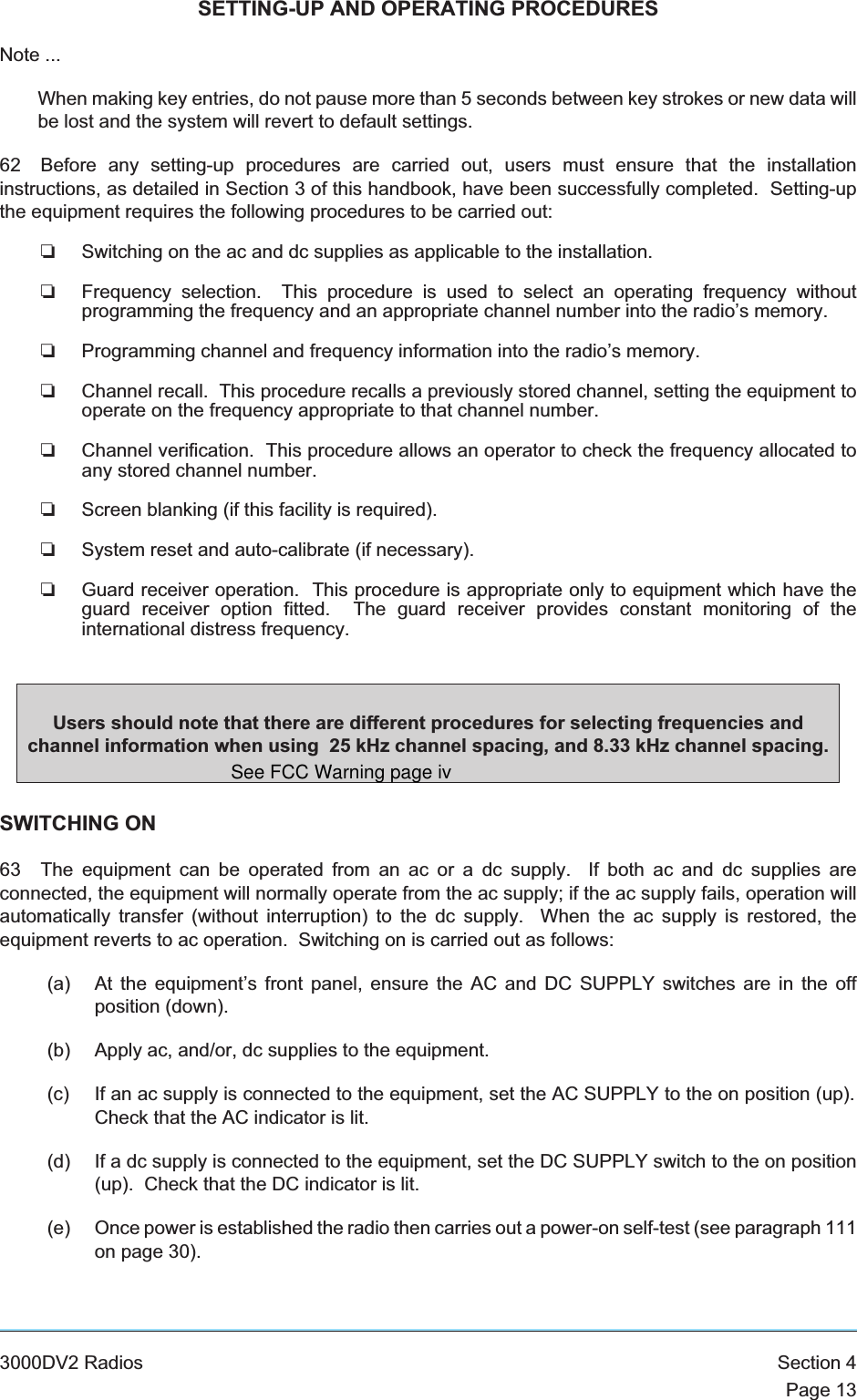 SETTING-UP AND OPERATING PROCEDURESNote ...When making key entries, do not pause more than 5 seconds between key strokes or new data willbe lost and the system will revert to default settings.62 Before any setting-up procedures are carried out, users must ensure that the installationinstructions, as detailed in Section 3 of this handbook, have been successfully completed. Setting-upthe equipment requires the following procedures to be carried out:❏Switching on the ac and dc supplies as applicable to the installation.❏Frequency selection. This procedure is used to select an operating frequency withoutprogramming the frequency and an appropriate channel number into the radio’s memory.❏Programming channel and frequency information into the radio’s memory.❏Channel recall. This procedure recalls a previously stored channel, setting the equipment tooperate on the frequency appropriate to that channel number.❏Channel verification. This procedure allows an operator to check the frequency allocated toany stored channel number.❏Screen blanking (if this facility is required).❏System reset and auto-calibrate (if necessary).❏Guard receiver operation. This procedure is appropriate only to equipment which have theguard receiver option fitted. The guard receiver provides constant monitoring of theinternational distress frequency.SWITCHING ON63 The equipment can be operated from an ac or a dc supply. If both ac and dc supplies areconnected, the equipment will normally operate from the ac supply; if the ac supply fails, operation willautomatically transfer (without interruption) to the dc supply. When the ac supply is restored, theequipment reverts to ac operation. Switching on is carried out as follows:(a) At the equipment’s front panel, ensure the AC and DC SUPPLY switches are in the offposition (down).(b) Apply ac, and/or, dc supplies to the equipment.(c) If an ac supply is connected to the equipment, set the AC SUPPLY to the on position (up).Check that the AC indicator is lit.(d) If a dc supply is connected to the equipment, set the DC SUPPLY switch to the on position(up). Check that the DC indicator is lit.(e) Once power is established the radio then carries out a power-on self-test (see paragraph 111on page 30).3000DV2 Radios Section 4Page 13Users should note that there are different procedures for selecting frequencies andchannel information when using 25 kHz channel spacing, and 8.33 kHz channel spacing.See FCC Warning page iv