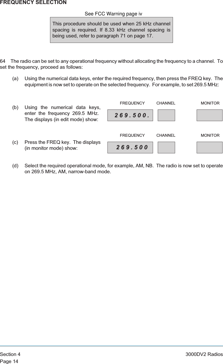 FREQUENCY SELECTION64 The radio can be set to any operational frequency without allocating the frequency to a channel. Toset the frequency, proceed as follows:(a) Using the numerical data keys, enter the required frequency, then press the FREQ key. Theequipment is now set to operate on the selected frequency. For example, to set 269.5 MHz:(b) Using the numerical data keys,enter the frequency 269.5 MHz.The displays (in edit mode) show:(c) Press the FREQ key. The displays(in monitor mode) show:(d) Select the required operational mode, for example, AM, NB. The radio is now set to operateon 269.5 MHz, AM, narrow-band mode.Section 4 3000DV2 RadiosPage 14This procedure should be used when 25 kHz channelspacing is required. If 8.33 kHz channel spacing isbeing used, refer to paragraph 71 on page 17.269.500.FREQUENCY CHANNEL MONITOR269.500FREQUENCY CHANNEL MONITORSee FCC Warning page iv