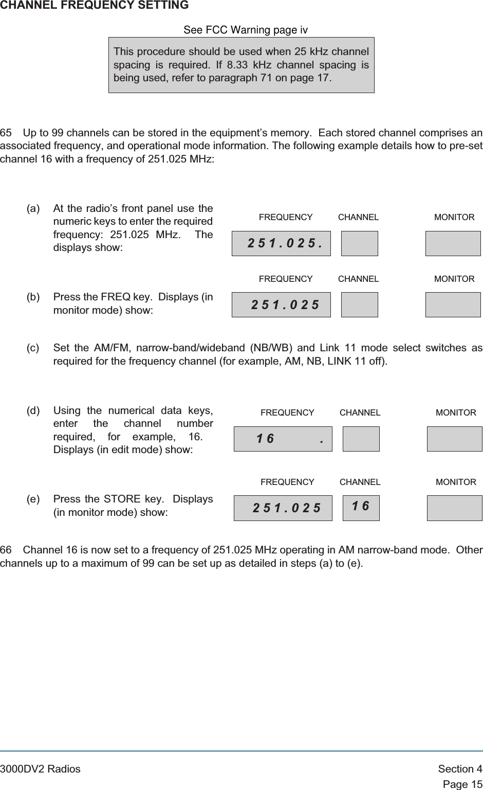 CHANNEL FREQUENCY SETTING65 Up to 99 channels can be stored in the equipment’s memory. Each stored channel comprises anassociated frequency, and operational mode information. The following example details how to pre-setchannel 16 with a frequency of 251.025 MHz:(a) At the radio’s front panel use thenumeric keys to enter the requiredfrequency: 251.025 MHz. Thedisplays show:(b) Press the FREQ key. Displays (inmonitor mode) show:(c) Set the AM/FM, narrow-band/wideband (NB/WB) and Link 11 mode select switches asrequired for the frequency channel (for example, AM, NB, LINK 11 off).(d) Using the numerical data keys,enter the channel numberrequired, for example, 16.Displays (in edit mode) show:(e) Press the STORE key. Displays(in monitor mode) show:66 Channel 16 is now set to a frequency of 251.025 MHz operating in AM narrow-band mode. Otherchannels up to a maximum of 99 can be set up as detailed in steps (a) to (e).3000DV2 Radios Section 4Page 15This procedure should be used when 25 kHz channelspacing is required. If 8.33 kHz channel spacing isbeing used, refer to paragraph 71 on page 17.251.025.FREQUENCY CHANNEL MONITOR251.025FREQUENCY CHANNEL MONITOR16 .FREQUENCY CHANNEL MONITOR251.025 16FREQUENCY CHANNEL MONITORSee FCC Warning page iv