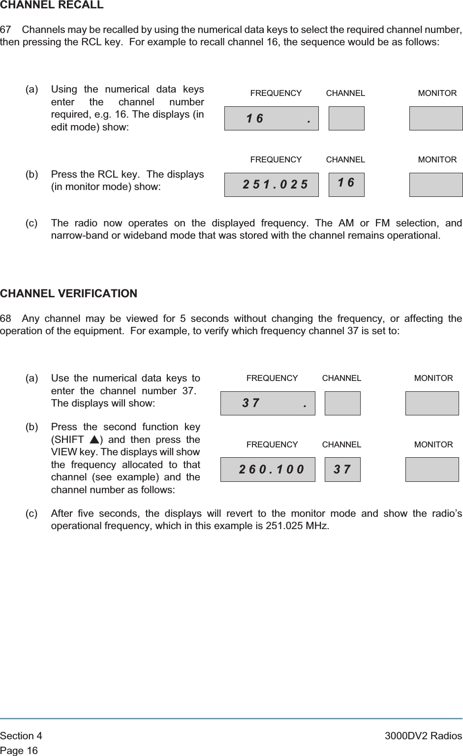 CHANNEL RECALL67 Channels may be recalled by using the numerical data keys to select the required channel number,then pressing the RCL key. For example to recall channel 16, the sequence would be as follows:(a) Using the numerical data keysenter the channel numberrequired, e.g. 16. The displays (inedit mode) show:(b) Press the RCL key. The displays(in monitor mode) show:(c) The radio now operates on the displayed frequency. The AM or FM selection, andnarrow-band or wideband mode that was stored with the channel remains operational.CHANNEL VERIFICATION68 Any channel may be viewed for 5 seconds without changing the frequency, or affecting theoperation of the equipment. For example, to verify which frequency channel 37 is set to:(a) Use the numerical data keys toenter the channel number 37.The displays will show:(b) Press the second function key(SHIFT s) and then press theVIEW key. The displays will showthe frequency allocated to thatchannel (see example) and thechannel number as follows:(c) After five seconds, the displays will revert to the monitor mode and show the radio’soperational frequency, which in this example is 251.025 MHz.Section 4 3000DV2 RadiosPage 1616 .FREQUENCY CHANNEL MONITOR251.025 16FREQUENCY CHANNEL MONITOR37 .FREQUENCY CHANNEL MONITOR260.100 37FREQUENCY CHANNEL MONITOR