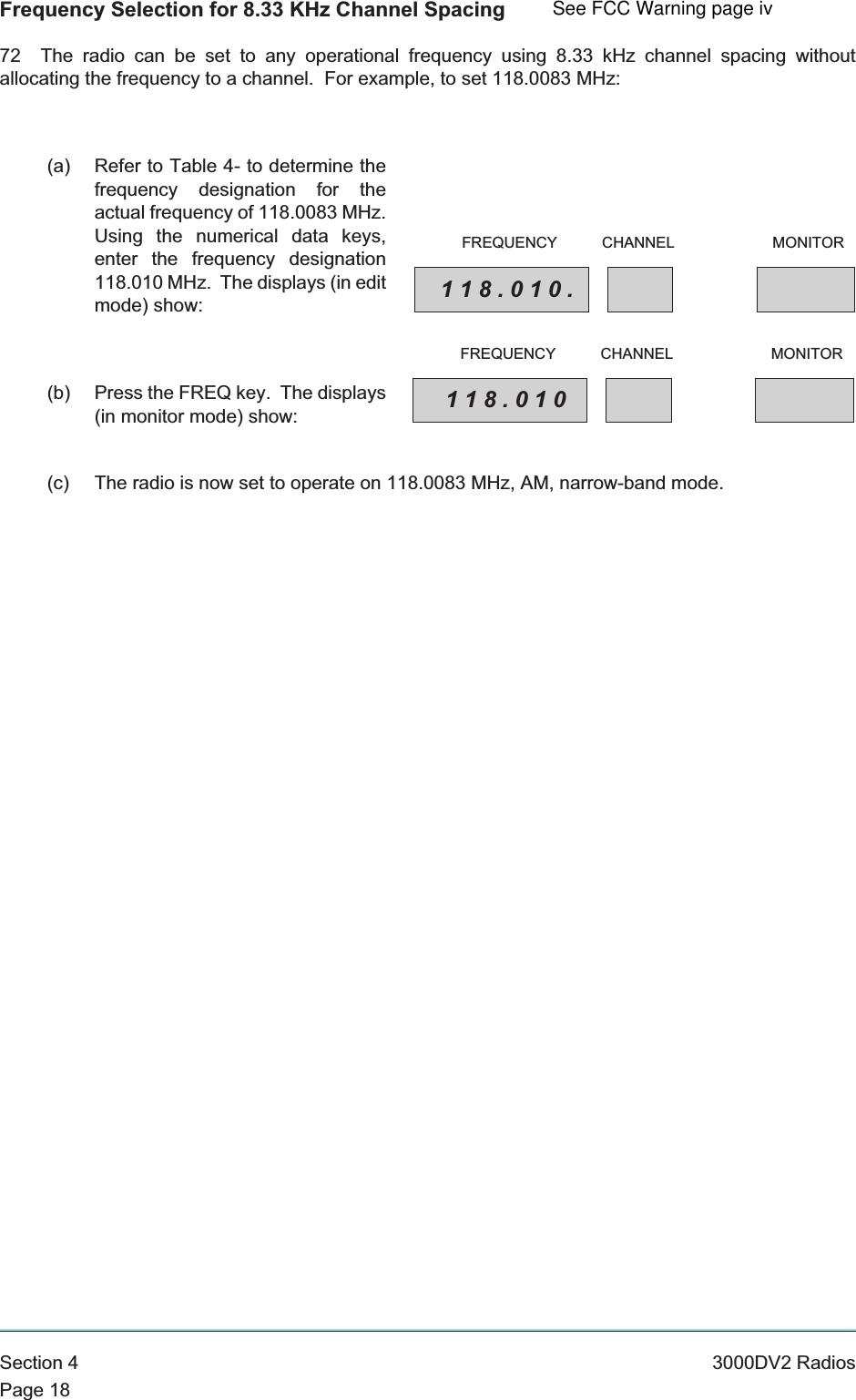 Frequency Selection for 8.33 KHz Channel Spacing72 The radio can be set to any operational frequency using 8.33 kHz channel spacing withoutallocating the frequency to a channel. For example, to set 118.0083 MHz:(a) Refer to Table 4- to determine thefrequency designation for theactual frequency of 118.0083 MHz.Using the numerical data keys,enter the frequency designation118.010 MHz. The displays (in editmode) show:(b) Press the FREQ key. The displays(in monitor mode) show:(c) The radio is now set to operate on 118.0083 MHz, AM, narrow-band mode.Section 4 3000DV2 RadiosPage 18118.010.FREQUENCY CHANNEL MONITOR118.010FREQUENCY CHANNEL MONITORSee FCC Warning page iv