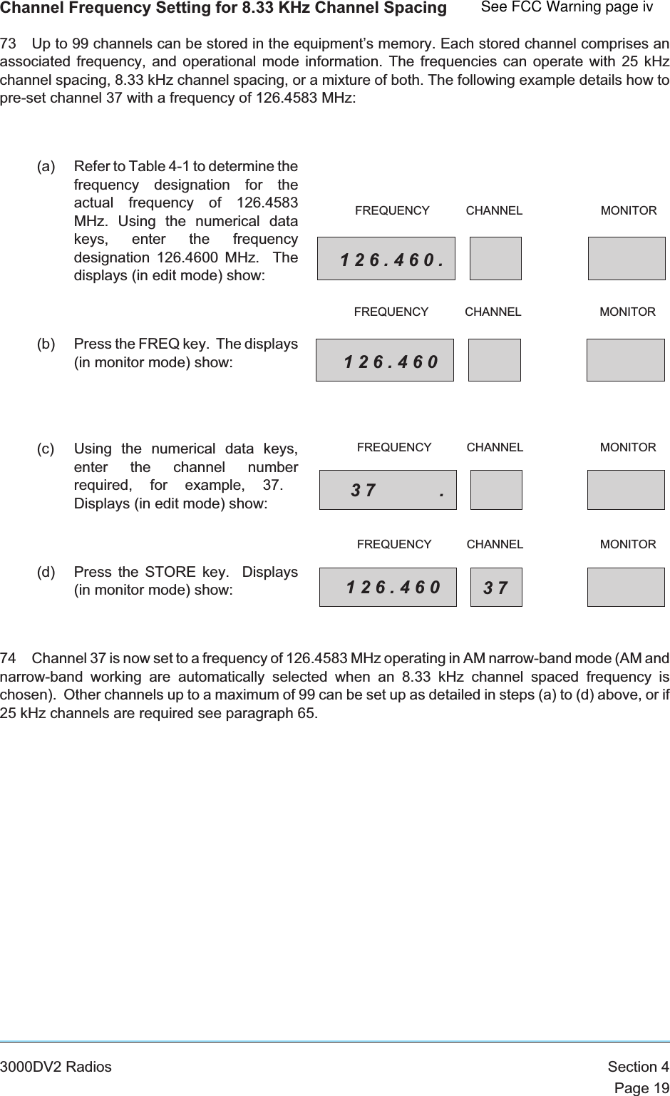 Channel Frequency Setting for 8.33 KHz Channel Spacing73 Up to 99 channels can be stored in the equipment’s memory. Each stored channel comprises anassociated frequency, and operational mode information. The frequencies can operate with 25 kHzchannel spacing, 8.33 kHz channel spacing, or a mixture of both. The following example details how topre-set channel 37 with a frequency of 126.4583 MHz:(a) Refer to Table 4-1 to determine thefrequency designation for theactual frequency of 126.4583MHz. Using the numerical datakeys, enter the frequencydesignation 126.4600 MHz. Thedisplays (in edit mode) show:(b) Press the FREQ key. The displays(in monitor mode) show:(c) Using the numerical data keys,enter the channel numberrequired, for example, 37.Displays (in edit mode) show:(d) Press the STORE key. Displays(in monitor mode) show:74 Channel 37 is now set to a frequency of 126.4583 MHz operating in AM narrow-band mode (AM andnarrow-band working are automatically selected when an 8.33 kHz channel spaced frequency ischosen). Other channels up to a maximum of 99 can be set up as detailed in steps (a) to (d) above, or if25 kHz channels are required see paragraph 65.3000DV2 Radios Section 4Page 19126.460.FREQUENCY CHANNEL MONITOR126.460FREQUENCY CHANNEL MONITOR37 .FREQUENCY CHANNEL MONITOR126.460 37FREQUENCY CHANNEL MONITORSee FCC Warning page iv