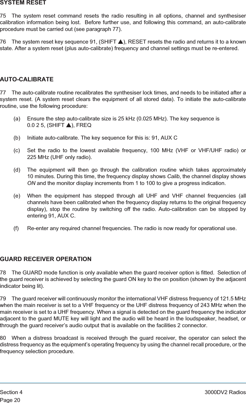 SYSTEM RESET75 The system reset command resets the radio resulting in all options, channel and synthesisercalibration information being lost. Before further use, and following this command, an auto-calibrateprocedure must be carried out (see paragraph 77).76 The system reset key sequence 91, (SHIFT s), RESET resets the radio and returns it to a knownstate. After a system reset (plus auto-calibrate) frequency and channel settings must be re-entered.AUTO-CALIBRATE77 The auto-calibrate routine recalibrates the synthesiser lock times, and needs to be initiated after asystem reset. (A system reset clears the equipment of all stored data). To initiate the auto-calibrateroutine, use the following procedure:(a) Ensure the step auto-calibrate size is 25 kHz (0.025 MHz). The key sequence is0.0 2 5, (SHIFT s), FREQ(b) Initiate auto-calibrate. The key sequence for this is: 91, AUX C(c) Set the radio to the lowest available frequency, 100 MHz (VHF or VHF/UHF radio) or225 MHz (UHF only radio).(d) The equipment will then go through the calibration routine which takes approximately10 minutes. During this time, the frequency display shows Calib, the channel display showsON and the monitor display increments from 1 to 100 to give a progress indication.(e) When the equipment has stepped through all UHF and VHF channel frequencies (allchannels have been calibrated when the frequency display returns to the original frequencydisplay), stop the routine by switching off the radio. Auto-calibration can be stopped byentering 91, AUX C.(f) Re-enter any required channel frequencies. The radio is now ready for operational use.GUARD RECEIVER OPERATION78 The GUARD mode function is only available when the guard receiver option is fitted. Selection ofthe guard receiver is achieved by selecting the guard ON key to the on position (shown by the adjacentindicator being lit).79 The guard receiver will continuously monitor the international VHF distress frequency of 121.5 MHzwhen the main receiver is set to a VHF frequency or the UHF distress frequency of 243 MHz when themain receiver is set to a UHF frequency. When a signal is detected on the guard frequency the indicatoradjacent to the guard MUTE key will light and the audio will be heard in the loudspeaker, headset, orthrough the guard receiver’s audio output that is available on the facilities 2 connector.80 When a distress broadcast is received through the guard receiver, the operator can select thedistress frequency as the equipment’s operating frequency by using the channel recall procedure, or thefrequency selection procedure.Section 4 3000DV2 RadiosPage 20