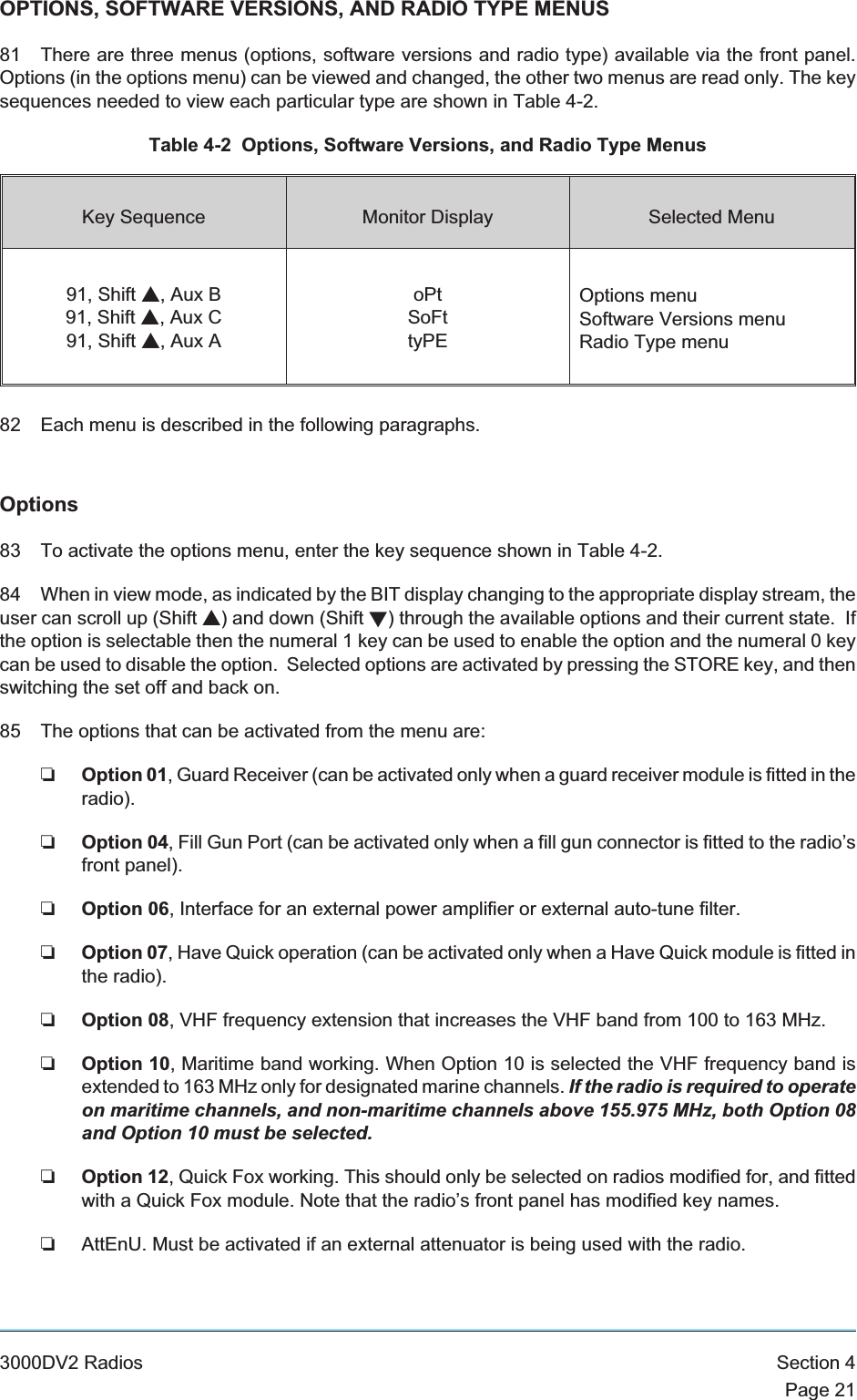 OPTIONS, SOFTWARE VERSIONS, AND RADIO TYPE MENUS81 There are three menus (options, software versions and radio type) available via the front panel.Options (in the options menu) can be viewed and changed, the other two menus are read only. The keysequences needed to view each particular type are shown in Table 4-2.Table 4-2 Options, Software Versions, and Radio Type MenusKey Sequence Monitor Display Selected Menu91, Shift s, Aux B91, Shift s, Aux C91, Shift s, Aux AoPtSoFttyPEOptions menuSoftware Versions menuRadio Type menu82 Each menu is described in the following paragraphs.Options83 To activate the options menu, enter the key sequence shown in Table 4-2.84 When in view mode, as indicated by the BIT display changing to the appropriate display stream, theuser can scroll up (Shift s) and down (Shift t) through the available options and their current state. Ifthe option is selectable then the numeral 1 key can be used to enable the option and the numeral 0 keycan be used to disable the option. Selected options are activated by pressing the STORE key, and thenswitching the set off and back on.85 The options that can be activated from the menu are:❏Option 01, Guard Receiver (can be activated only when a guard receiver module is fitted in theradio).❏Option 04, Fill Gun Port (can be activated only when a fill gun connector is fitted to the radio’sfront panel).❏Option 06, Interface for an external power amplifier or external auto-tune filter.❏Option 07, Have Quick operation (can be activated only when a Have Quick module is fitted inthe radio).❏Option 08, VHF frequency extension that increases the VHF band from 100 to 163 MHz.❏Option 10, Maritime band working. When Option 10 is selected the VHF frequency band isextended to 163 MHz only for designated marine channels. If the radio is required to operateon maritime channels, and non-maritime channels above 155.975 MHz, both Option 08and Option 10 must be selected.❏Option 12, Quick Fox working. This should only be selected on radios modified for, and fittedwith a Quick Fox module. Note that the radio’s front panel has modified key names.❏AttEnU. Must be activated if an external attenuator is being used with the radio.3000DV2 Radios Section 4Page 21